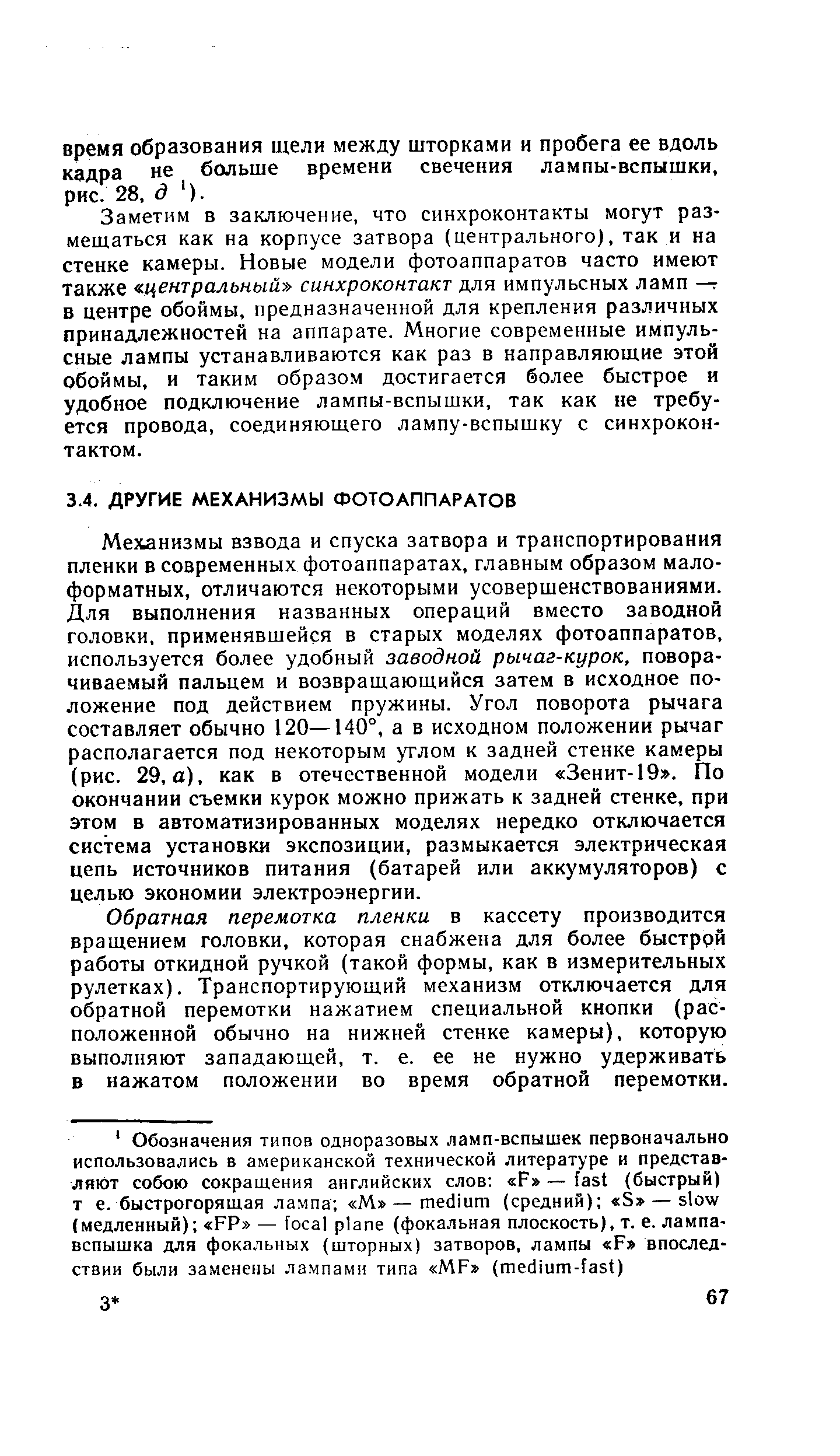 Механизмы взвода и спуска затвора и транспортирования пленки в современных фотоаппаратах, главным образом малоформатных, отличаются некоторыми усовершенствованиями. Для выполнения названных операций вместо заводной головки, применявшейся в старых моделях фотоаппаратов, используется более удобный заводной рычаг-курок, поворачиваемый пальцем и возвращающийся затем в исходное положение под действием пружины. Угол поворота рычага составляет обычно 120—140°, а в исходном положении рычаг располагается под некоторым углом к задней стенке камеры (рис. 29, а), как в отечественной модели Зенит-19 , По окончании съемки курок можно прижать к задней стенке, при этом в автоматизированных моделях нередко отключается система установки экспозиции, размыкается электрическая цепь источников питания (батарей или аккумуляторов) с целью экономии электроэнергии.
