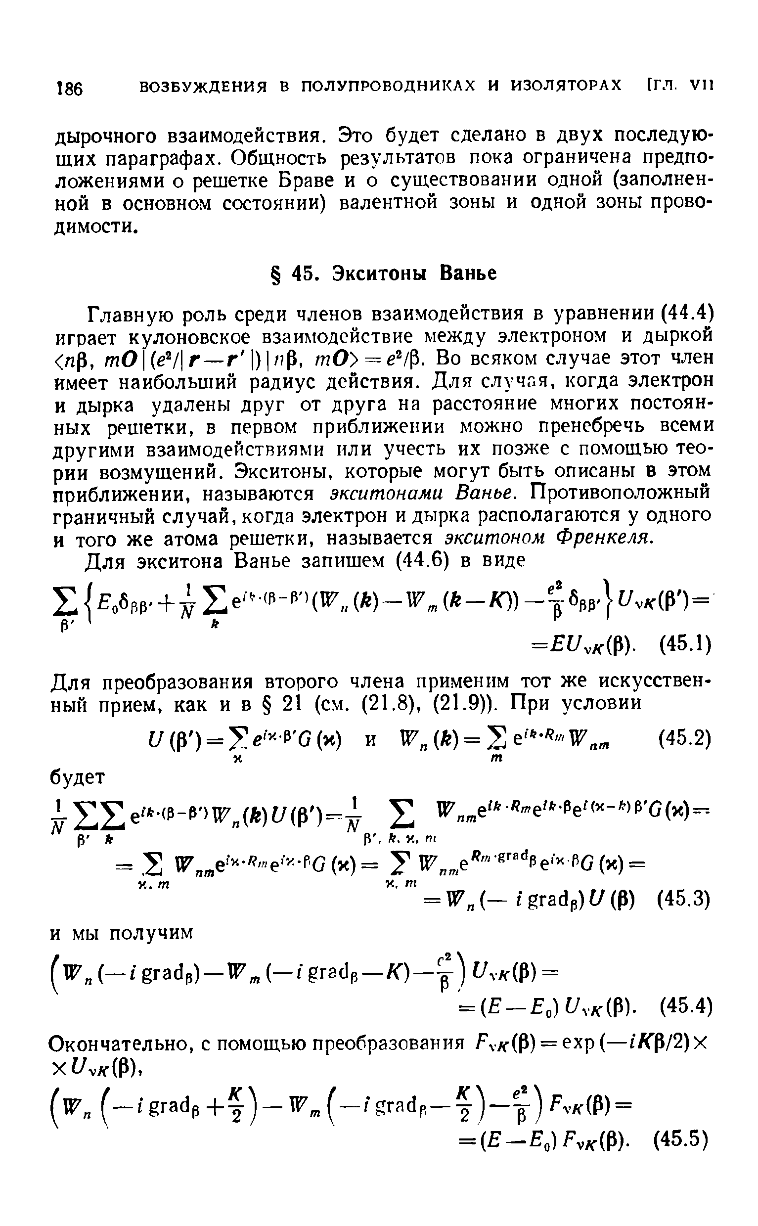 Главную роль среди членов взаимодействия в уравнении (44.4) играет кулоновское взаимодействие между электроном и дыркой Р, тО (е7 г—г ) / р, тО = е /Р. Во всяком случае этот член имеет наибольший радиус действия. Для случая, когда электрон и дырка удалены друг от друга на расстояние многих постоянных решетки, в первом приближении можно пренебречь всеми другими взаимодействиями или учесть их позже с помощью теории возмущений. Экситоны, которые могут быть описаны в этом приближении, называются экситонами Ванье. Противоположный граничный случай, когда электрон и дырка располагаются у одного и того же атома решетки, называется экситонам Френкеля.
