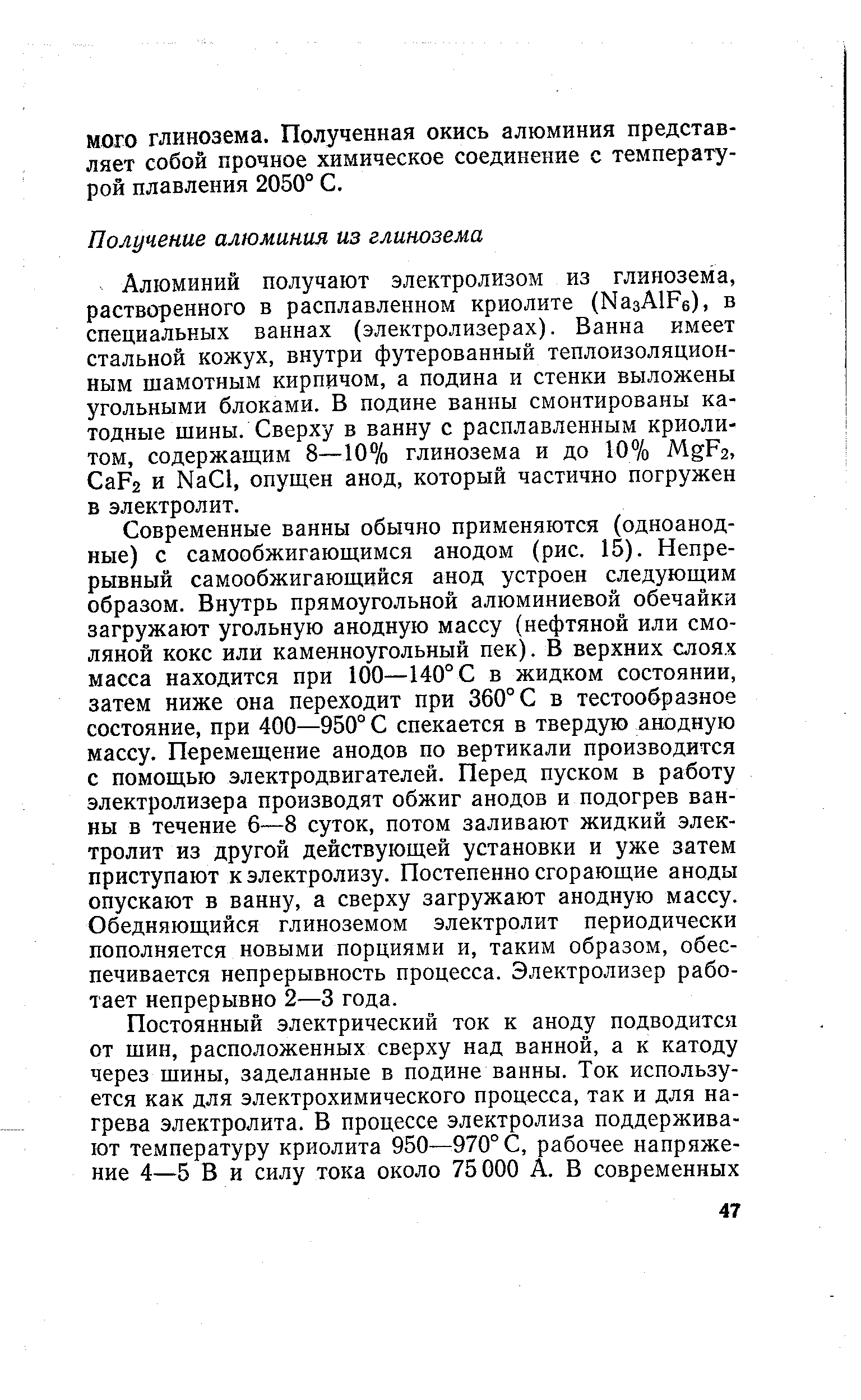 Современные ванны обычно применяются (одноанодные) с самообжигающимся анодом (рис. 15). Непрерывный самообжигающийся анод устроен следующим образом. Внутрь прямоугольной алюминиевой обечайки загружают угольную анодную массу (нефтяной или смоляной кокс или каменноугольный пек). В верхних слоях масса находится при 100—140° С в жидком состоянии, затем ниже она переходит при 360° С в тестообразное состояние, при 400—950° С спекается в твердую анодную массу. Перемещение анодов по вертикали производится с помощью электродвигателей. Перед пуском в работу электролизера производят обжиг анодов и подогрев ванны в течение 6—8 суток, потом заливают жидкий электролит из другой действующей установки и уже затем приступают к электролизу. Постепенно сгорающие аноды опускают в ванну, а сверху загружают анодную массу. Обедняющийся глиноземом электролит периодически пополняется новыми порциями и, таким образом, обеспечивается непрерывность процесса. Электролизер работает непрерывно 2—3 года.
