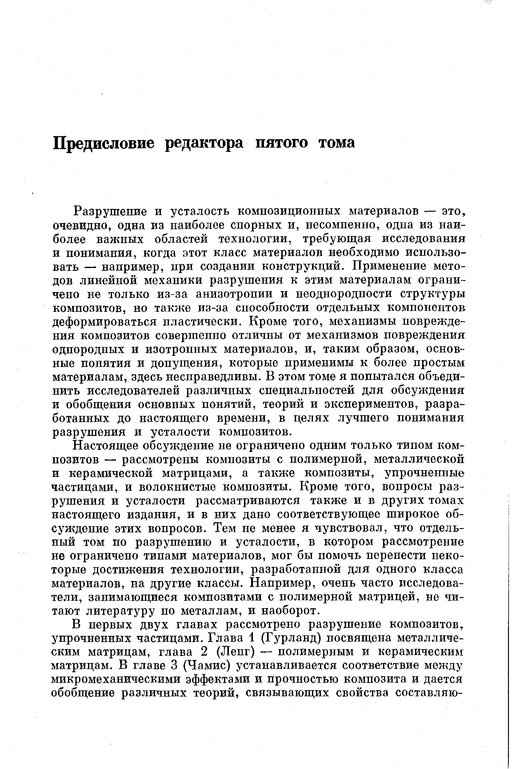 Разрушение и усталость композиционных материалов — это, очевидно, одна из наиболее спорных и, несомненно, одна из наиболее важных областей технологии, требующая исследования и понимания, когда этот класс материалов необходимо использовать — например, при создании конструкций. Применение методов линейной механики разрушения к этим материалам ограничено не только из-за анизотропии и неоднородности структуры композитов, но также из-за способности отдельных компонентов деформироваться пластически. Кроме того, механизмы повреждения композитов совершенно отличны от механизмов повреждения однородных и изотропных материалов, и, таким образом, основные понятия и допущения, которые применимы к более простым материалам, здесь несправедливы. В этом томе я попытался объединить исследователей различных специальностей для обсуждения и обобщения основных понятий, теорий и экспериментов, разработанных до настоящего времени, в целях лучшего понимания разрушения и усталости композитов.
