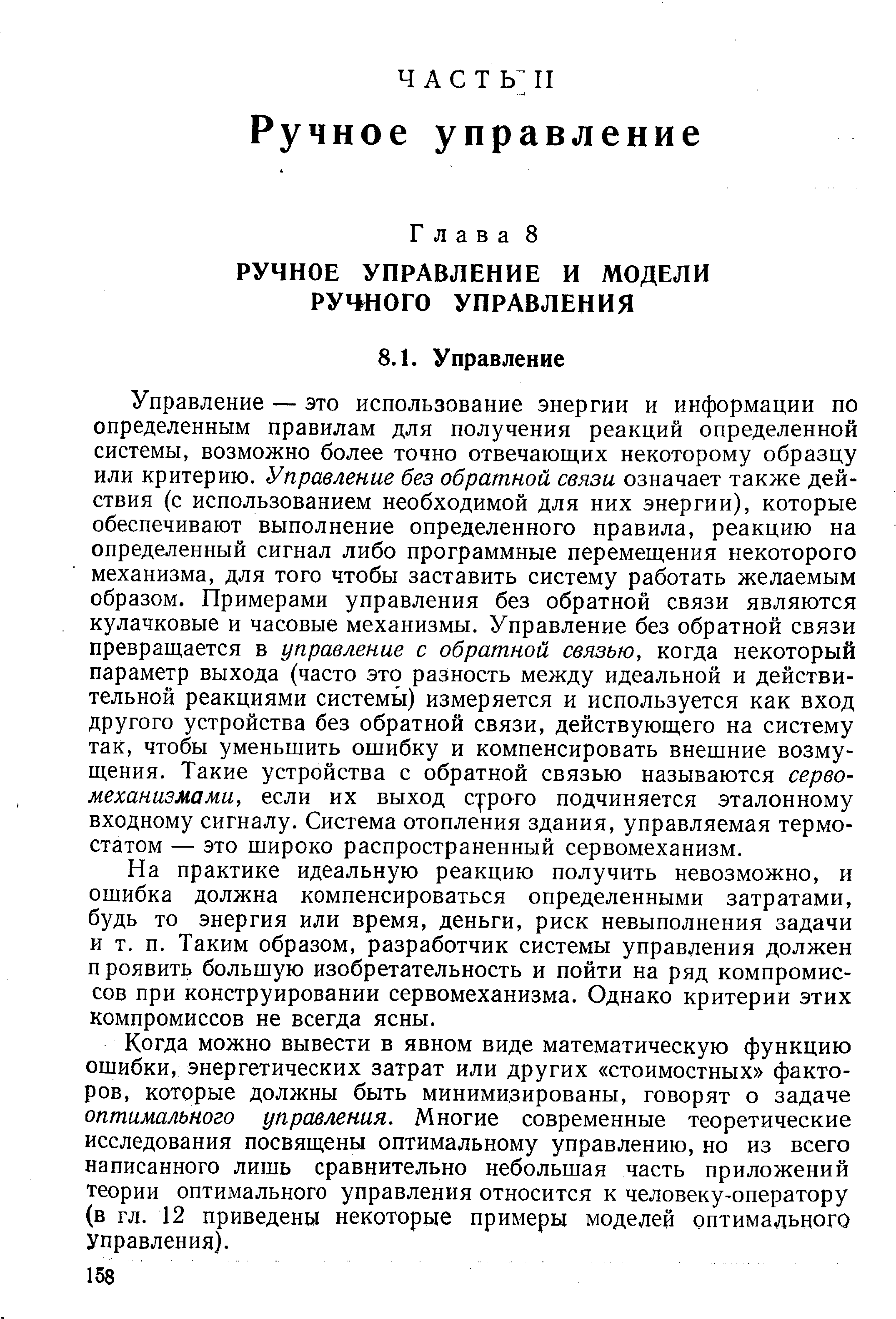 Управление — это использование энергии и информации по определенным правилам для получения реакций определенной системы, возможно более точно отвечающих некоторому образцу или критерию. Управление без обратной связи означает также действия (с использованием необходимой для них энергии), которые обеспечивают выполнение определенного правила, реакцию на определенный сигнал либо программные перемещения некоторого механизма, для того чтобы заставить систему работать желаемым образом. Примерами управления без обратной связи являются кулачковые и часовые механизмы. Управление без обратной связи превращается в управление с обратной связью, когда некоторый параметр выхода (часто это разность между идеальной и действительной реакциями системь ) измеряется и используется как вход другого устройства без обратной связи, действующего на систему так, чтобы уменьшить ошибку и компенсировать внешние возмущения. Такие устройства с обратной связью называются сервомеханизмами, если их выход с- ро-го подчиняется эталонному входному сигналу. Система отопления здания, управляемая термостатом — это широко распространенный сервомеханизм.
