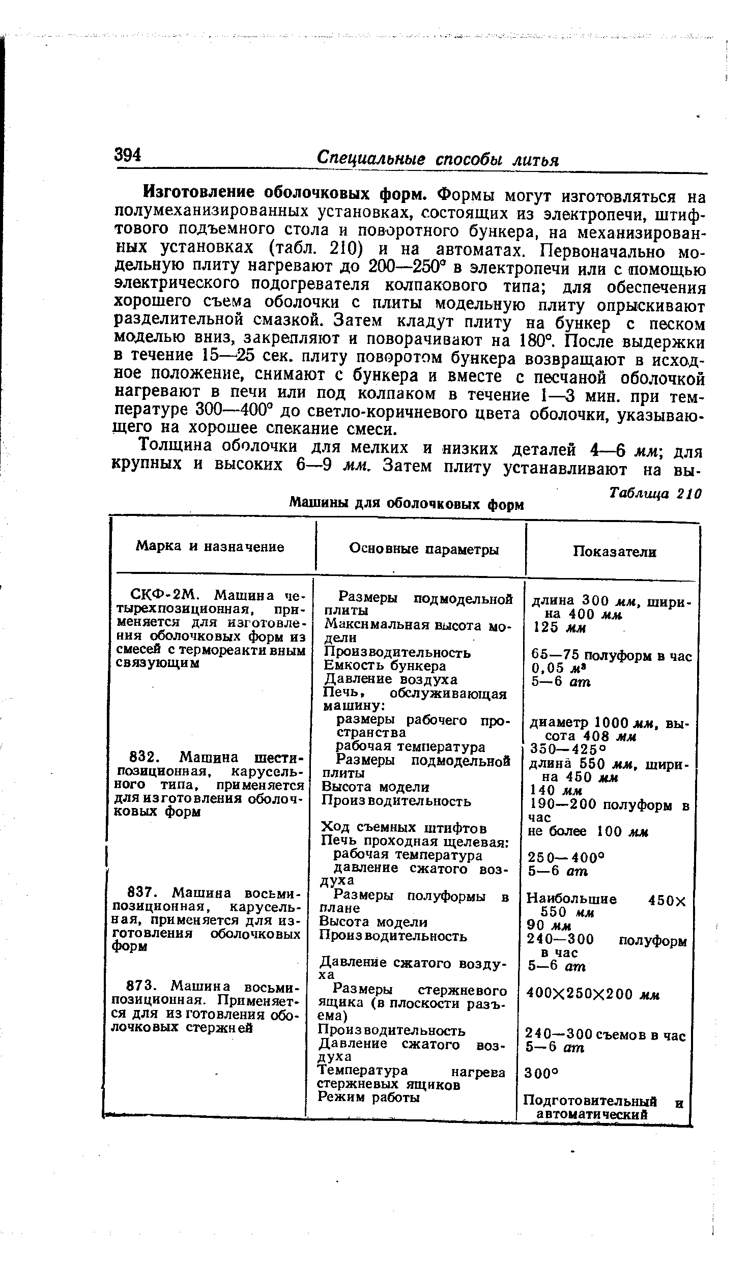 Изготовление оболочковых форм. Формы могут изготовляться на полумеханизированных установках, состоящих из электропечи, штифтового подъемного стола и поворотного бункера, на механизированных установках (табл. 210) и на автоматах. Первоначально модельную плиту нагревают до 200—250 в электропечи или с помощью электрического подогревателя колпакового типа для обеспечения хорошего съема оболочки с плиты модельную плиту опрыскивают разделительной смазкой. Затем кладут плиту на бункер с песком моделью вниз, закрепляют и поворачивают на 180°. После выдержки в течение 15— 25 сек. плиту поворотом бункера возвращают в исходное положение, снимают с бункера и вместе с песчаной оболочкой нагревают в печи или под колпаком в течение 1 мин. при температуре 300—400° до светло-коричневого цвета оболочки, указывающего на хорошее спекание смеси.
