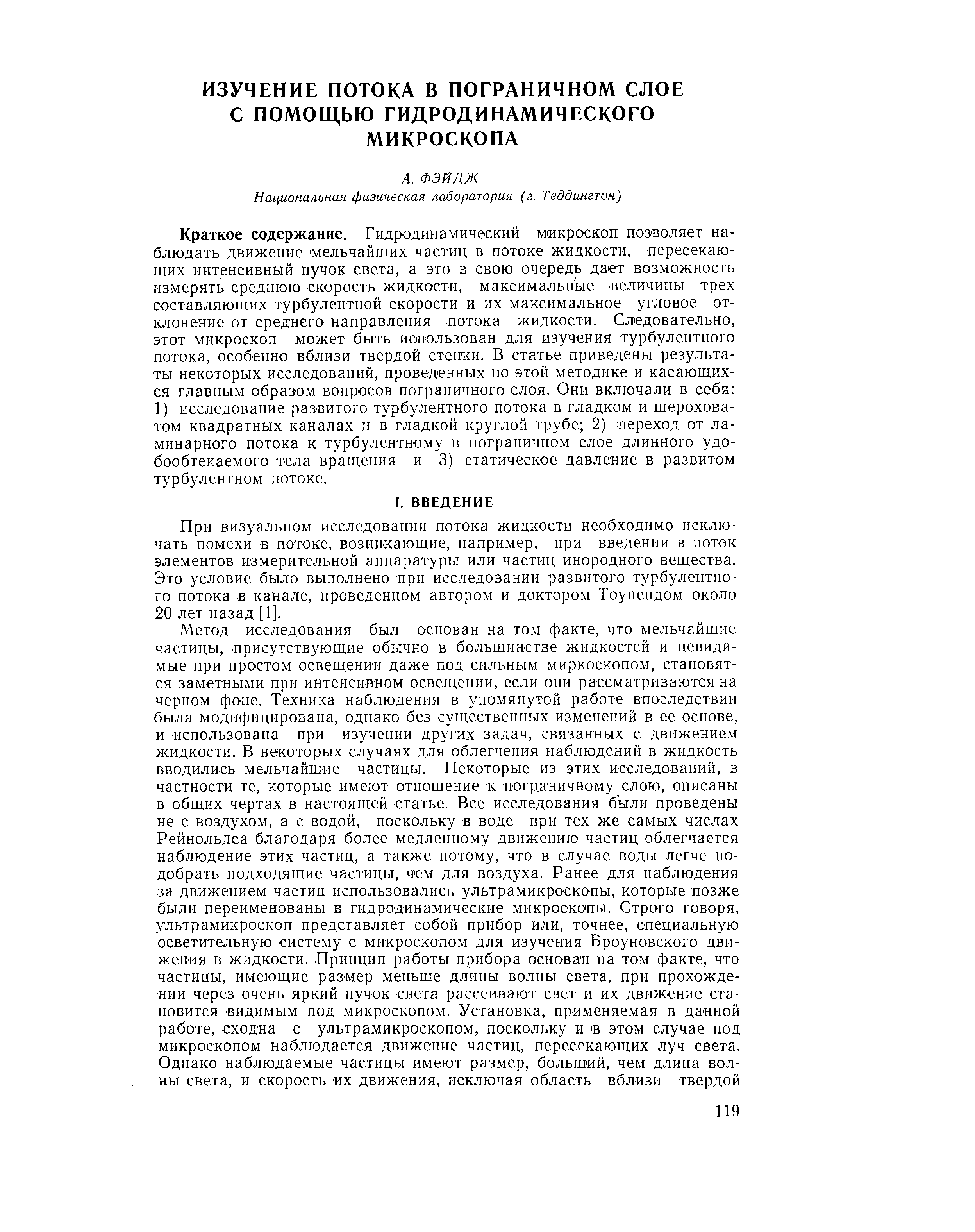 Краткое содержание. Гидродинамический микроскоп позволяет наблюдать движение мельчайших частиц в потоке жидкости, пересекающих интенсивный пучок света, а это в свою очередь дает возможность измерять среднюю скорость жидкости, максимальные величины трех составляющих турбулентной скорости и их максимальное угловое отклонение от среднего направления потока жидкости. Следовательно, этот микроскоп может быть использован для изучения турбулентного потока, особенно вблизи твердой стенки. В статье приведены результаты некоторых исследований, проведенных по этой методике и касающихся главным образом вопросов пограничного слоя. Они включали в себя 1) исследование развитого турбулентного потока в гладком и шероховатом квадратных каналах и в гладкой круглой трубе 2) переход от ламинарного потока к турбулентному в пограничном слое длинного удо-бообтекаемого тела вращения и 3) статическое давление в развитом турбулентном потоке.
