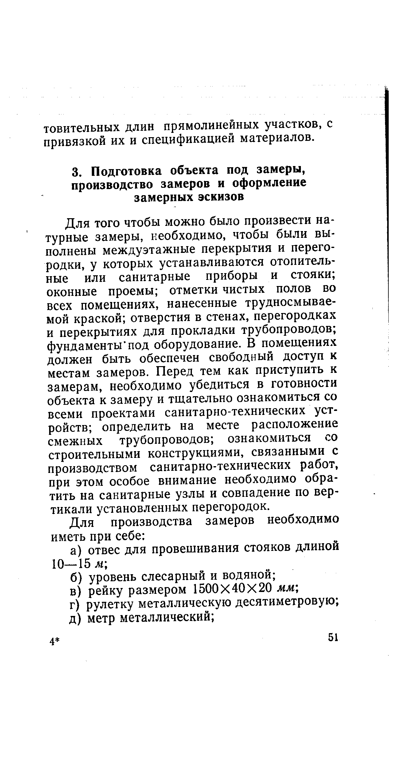 Для того чтобы можно было произвести натурные замеры, необходимо, чтобы были выполнены междуэтажные перекрытия и перегородки, у которых устанавливаются отопительные или санитарные приборы и стояки оконные проемы отметки чистых полов во всех помещениях, нанесенные трудносмывае-мой краской отверстия в стенах, перегородках и перекрытиях для прокладки трубопроводов фундаменты под оборудование. В помещениях должен быть обеспечен свободный доступ к местам замеров. Перед тем как приступить к замерам, необходимо убедиться в готовности объекта к замеру и тщательно ознакомиться со всеми проектами санитарно-технических устройств определить на месте расположение смежных трубопроводов ознакомиться со строительными конструкциями, связанными с производством санитарно-технических работ, при этом особое внимание необходимо обратить на санитарные узлы и совпадение по вертикали установленных перегородок.
