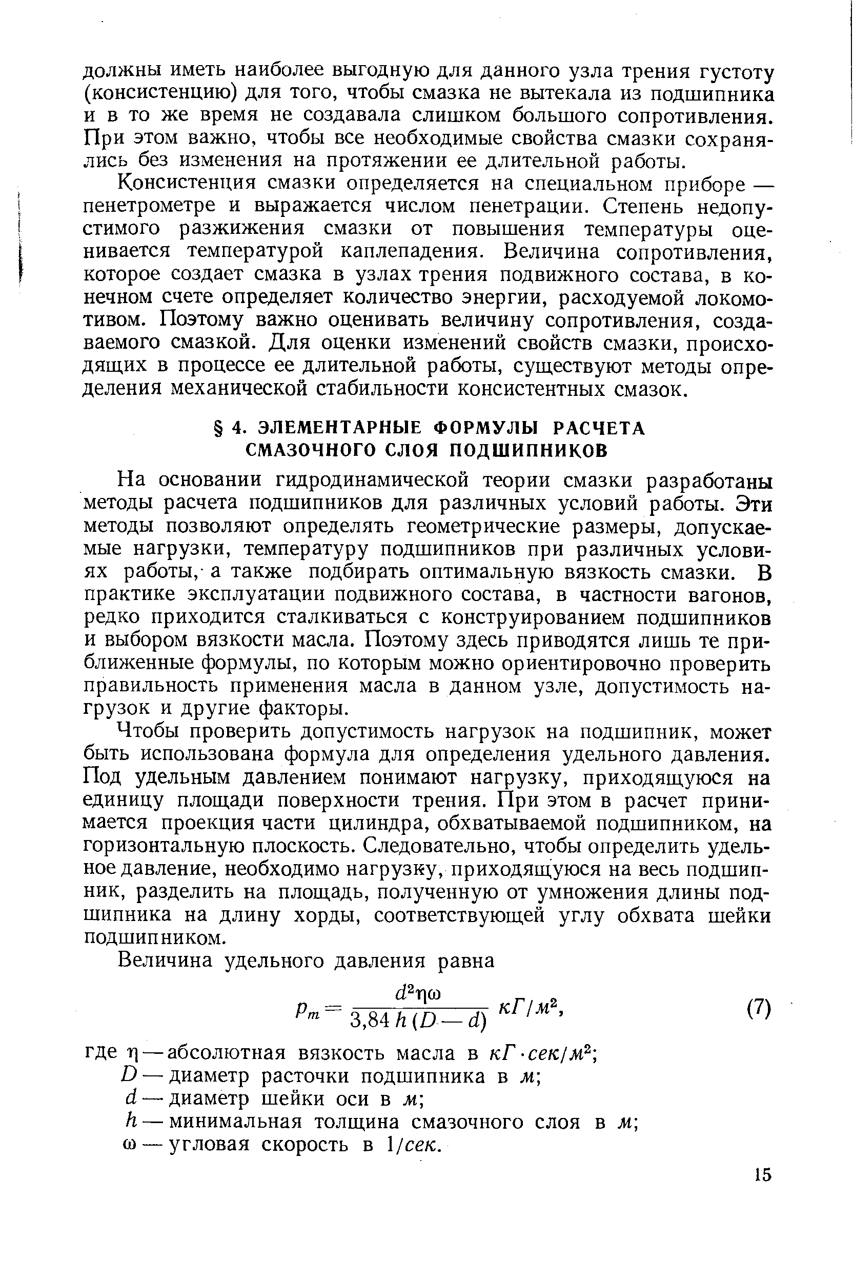 На основании гидродинамической теории смазки разработаны методы расчета подшипников для различных условий работы. Эти методы позволяют определять геометрические размеры, допускаемые нагрузки, температуру подшипников при различных условиях работы,- а также подбирать оптимальную вязкость смазки. В практике эксплуатации подвижного состава, в частности вагонов, редко приходится сталкиваться с конструированием подшипников и выбором вязкости масла. Поэтому здесь приводятся лишь те приближенные формулы, по которым можно ориентировочно проверить правильность применения масла в данном узле, допустимость нагрузок и другие факторы.
