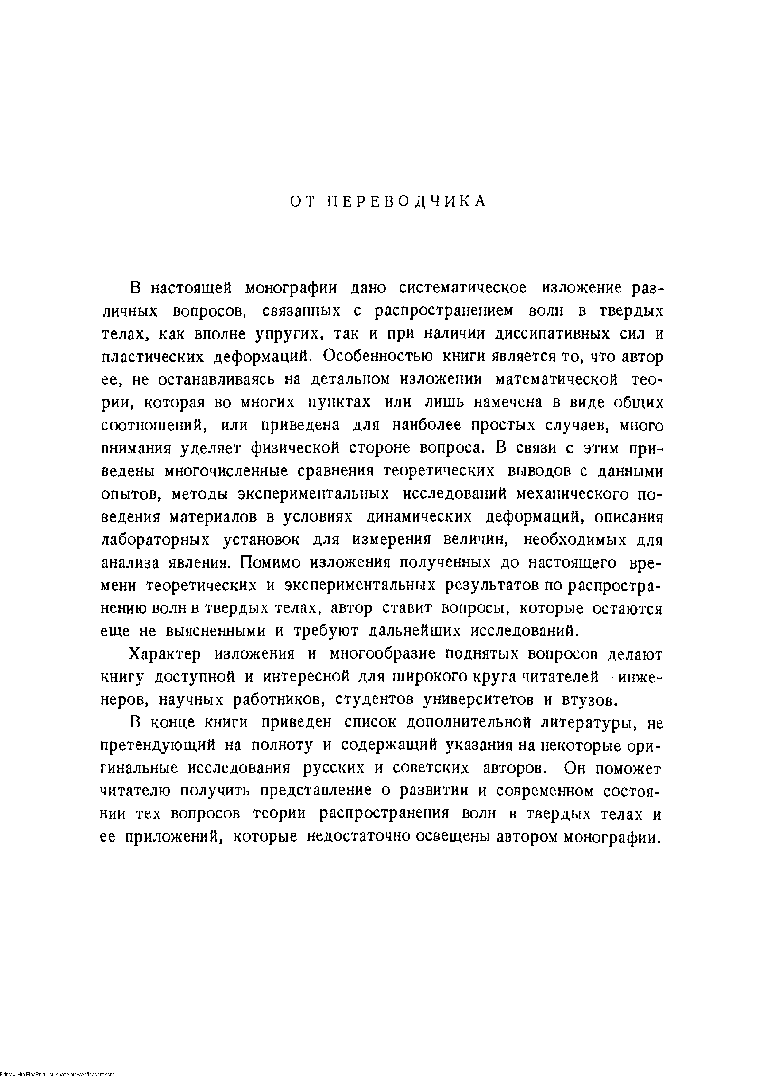 В настоящей монографии дано систематическое изложение различных вопросов, связанных с распространением волн в твердых телах, как вполне упругих, так и при наличии диссипативных сил и пластических деформаций. Особенностью книги является то, что автор ее, не останавливаясь на детальном изложении математической теории, которая во многих пунктах или лишь намечена в виде общих соотношений, или приведена для наиболее простых случаев, много внимания уделяет физической стороне вопроса. В связи с этим приведены многочисленные сравнения теоретических выводов с данными опытов, методы экспериментальных исследований механического поведения материалов в условиях динамических деформаций, описания лабораторных установок для измерения величин, необходимых для анализа явления. Помимо изложения полученных до настоящего времени теоретических и экспериментальных результатов по распространению волн в твердых телах, автор ставит вопросы, которые остаются еще не выясненными и требуют дальнейших исследований.
