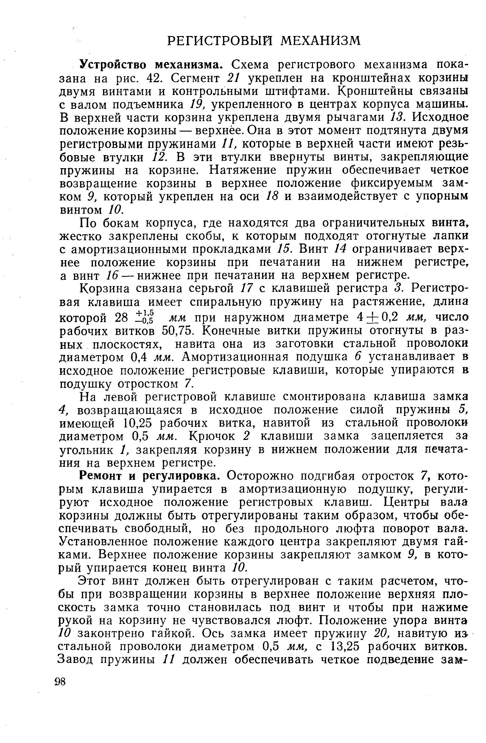 Устройство механизма. Схема регистрового механизма показана на рис. 42. Сегмент 21 укреплен на кронштейнах корзины двумя винтами и контрольными штифтами. Кронштейны связаны с валом подъемника 19, укрепленного в центрах корпуса машины. В верхней части корзина укреплена двумя рычагами 13. Исходное положение корзины — верхнее. Она в этот момент подтянута двумя регистровыми пружинами 11, которые в верхней части имеют резьбовые втулки 12. В эти втулки ввернуты винты, закрепляющие пружины на корзине. Натяжение пружин обеспечивает четкое возвращение корзины в верхнее положение фиксируемым замком 9, который укреплен на оси 18 и взаимодействует с упорным винтом 10.
