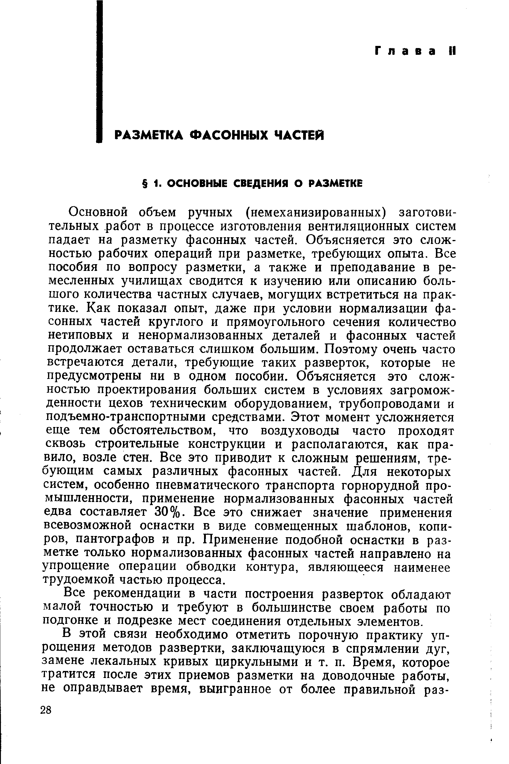 Основной объем ручных (немеханизированных) заготовительных работ в процессе изготовления вентиляционных систем падает на разметку фасонных частей. Объясняется это сложностью рабочих операций при разметке, требующих опыта. Все пособия по вопросу разметки, а также и преподавание в ремесленных училищах сводится к изучению или описанию большого количества частных случаев, могущих встретиться на практике. Как показал опыт, даже при условии нормализации фасонных частей круглого и прямоугольного сечения количество нетиповых и ненормализованных деталей и фасонных частей продолжает оставаться слишком большим. Поэтому очень часто встречаются детали, требующие таких разверток, которые не предусмотрены ни в одном пособии. Объясняется это сложностью проектирования больших систем в условиях загромож-денности цехов техническим оборудованием, трубопроводами и подъемно-транспортными средствами. Этот момент усложняется еще тем обстоятельством, что воздуховоды часто проходят сквозь строительные конструкции и располагаются, как правило, возле стен. Все это приводит к сложным решениям, требующим самых различных фасонных частей. Для некоторых систем, особенно пневматического транспорта горнорудной промышленности, применение нормализованных фасонных частей едва составляет 30%. Все это снижает значение применения всевозможной оснастки в виде совмещенных шаблонов, копиров, пантографов и пр. Применение подобной оснастки в разметке только нормализованных фасонных частей направлено на упрощение операции обводки контура, являющееся наименее трудоемкой частью процесса.
