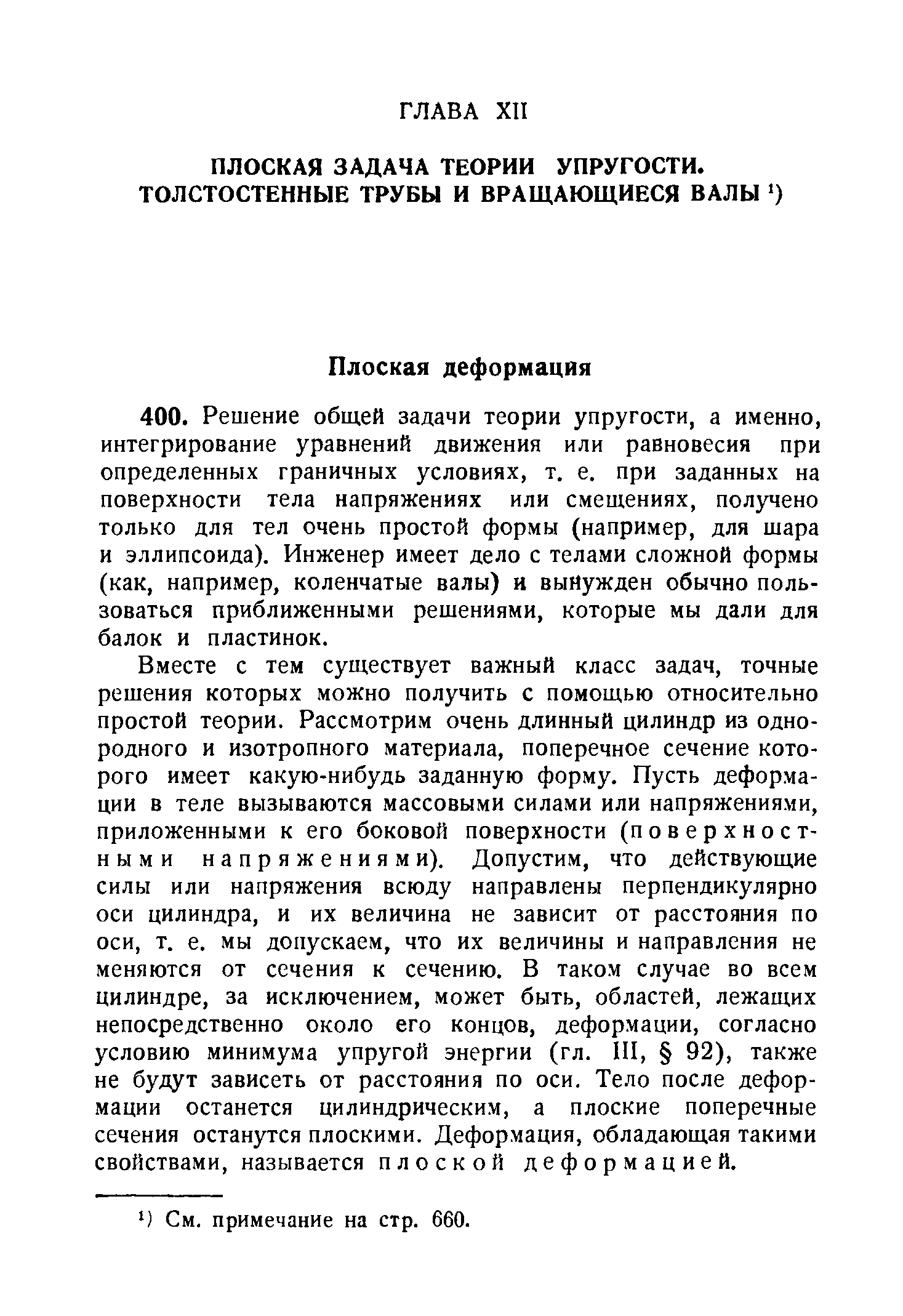 Вместе с тем существует важный класс задач, точные решения которых можно получить с помощью относительно простой теории. Рассмотрим очень длинный цилиндр из однородного и изотропного материала, поперечное сечение которого имеет какую-нибудь заданную форму. Пусть деформации в теле вызываются массовыми силами или напряжениями, приложенными к его боковой поверхности (поверхностными напряжениями). Допустим, что действующие силы или напряжения всюду направлены перпендикулярно оси цилиндра, и их величина не зависит от расстояния по оси, т. е. мы допускаем, что их величины и направления не меняются от сечения к сечению. В таком случае во всем цилиндре, за исключением, может быть, областей, лежащих непосредственно около его концов, деформации, согласно условию минимума упругой энергии (гл. III, 92), также не будут зависеть от расстояния по оси. Тело после деформации останется цилиндрическим, а плоские поперечные сечения останутся плоскими. Деформация, обладающая такими свойствами, называется плоской деформацией.
