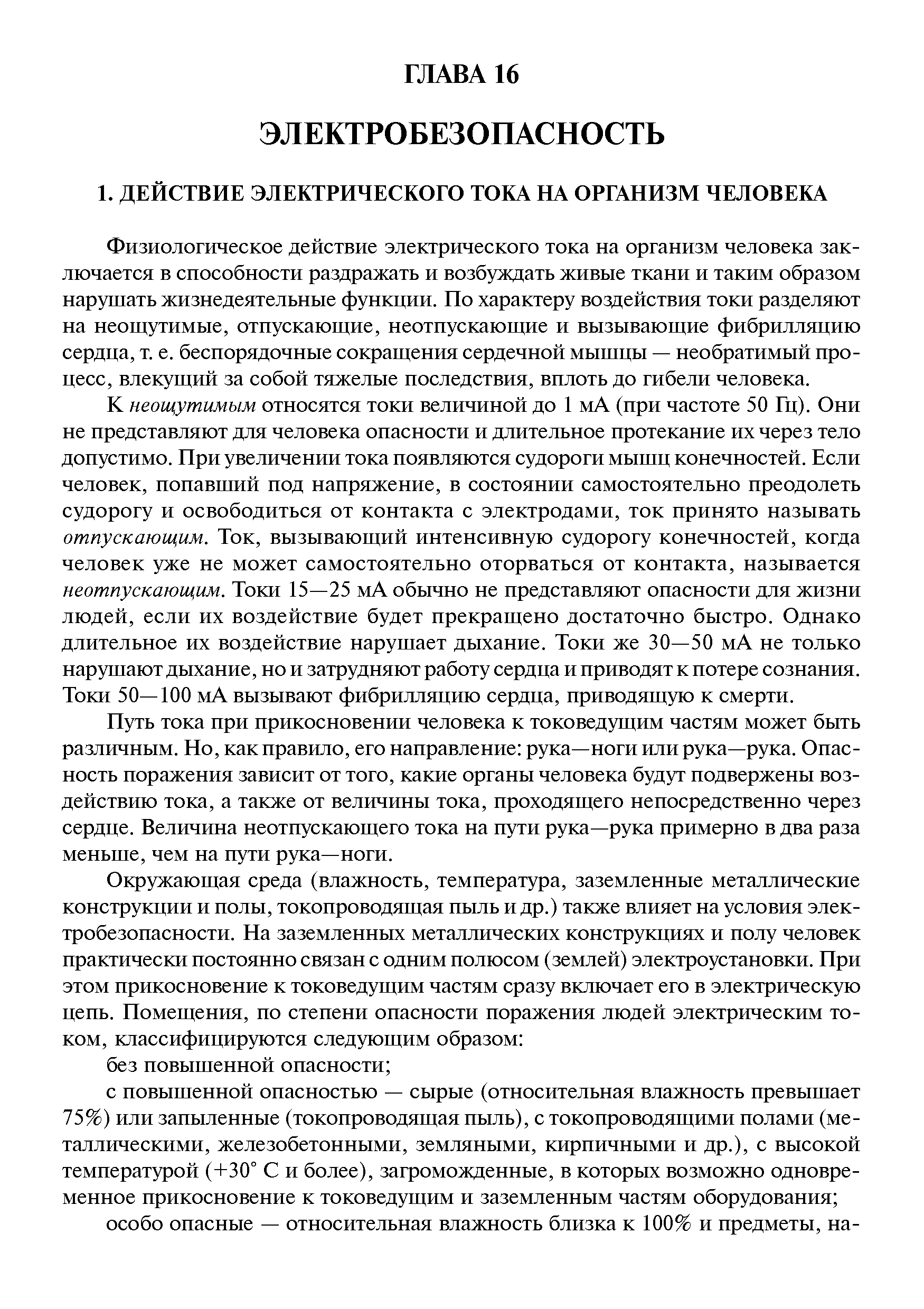 К неощутимым относятся токи величиной до 1 мА (при частоте 50 Гц). Они не представляют для человека опасности и длительное протекание их через тело допустимо. При увеличении тока появляются судороги мышц конечностей. Если человек, попавший под напряжение, в состоянии самостоятельно преодолеть судорогу и освободиться от контакта с электродами, ток принято называть отпускающим. Ток, вызываюш ий интенсивную судорогу конечностей, когда человек уже не может самостоятельно оторваться от контакта, называется неотпускающим. Токи 15—25 мА обычно не представляют опасности для жизни людей, если их воздействие будет прекраш ено достаточно быстро. Однако длительное их воздействие нарушает дыхание. Токи же 30—50 мА не только нарушают дыхание, но и затрудняют работу сердца и приводят к потере сознания. Токи 50—100 мА вызывают фибрилляцию сердца, приводяш ую к смерти.
