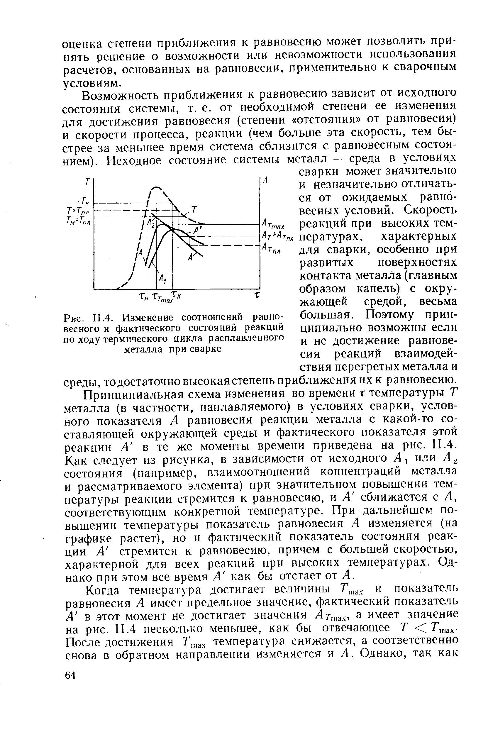 Принципиальная схема изменения во времени т температуры Т металла (в частности, наплавляемого) в условиях сварки, условного показателя А равновесия реакции металла с какой-то составляющей окружающей среды и фактического показателя этой реакции А в те же моменты времени приведена на рис. И.4. Как следует из рисунка, в зависимости от исходного А или А 2 состояния (например, взаимоотношений концентраций металла и рассматриваемого элемента) при значительном повышении температуры реакции стремится к равновесию, и А сближается с А, соответствующим конкретной температуре. При дальнейшем повышении температуры показатель равновесия А изменяется (на графике растет), но и фактический показатель состояния реакции А стремится к равновесию, причем с большей скоростью, характерной для всех реакций при высоких температурах. Однако при этом все время А как бы отстает от А.
