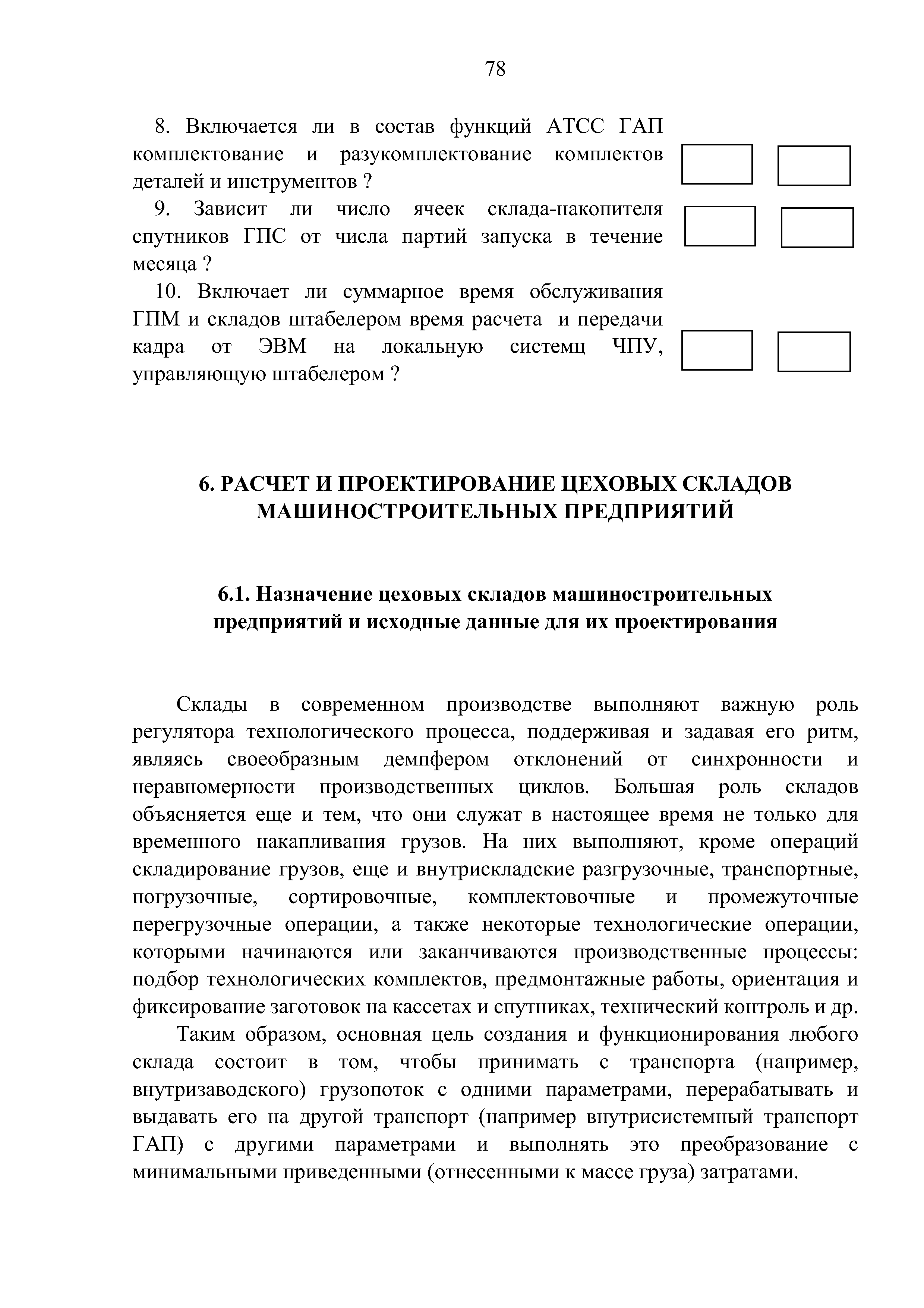 Склады в современном производстве выполняют важную роль регулятора технологического процесса, поддерживая и задавая его ритм, являясь своеобразным демпфером отклонений от синхронности и неравномерности производственных циклов. Большая роль складов объясняется еще и тем, что они служат в настоящее время не только для временного накапливания грузов. Па пих выполняют, кроме операций складирование грузов, еще и внутрискладские разгрузочные, транспортные, погрузочные, сортировочные, комплектовочные и промежуточные перегрузочные операции, а также некоторые технологические операции, которыми начинаются или заканчиваются производственные процессы подбор технологических комплектов, предмонтажные работы, ориентация и фиксирование заготовок на кассетах и спутниках, технический контроль и др.
