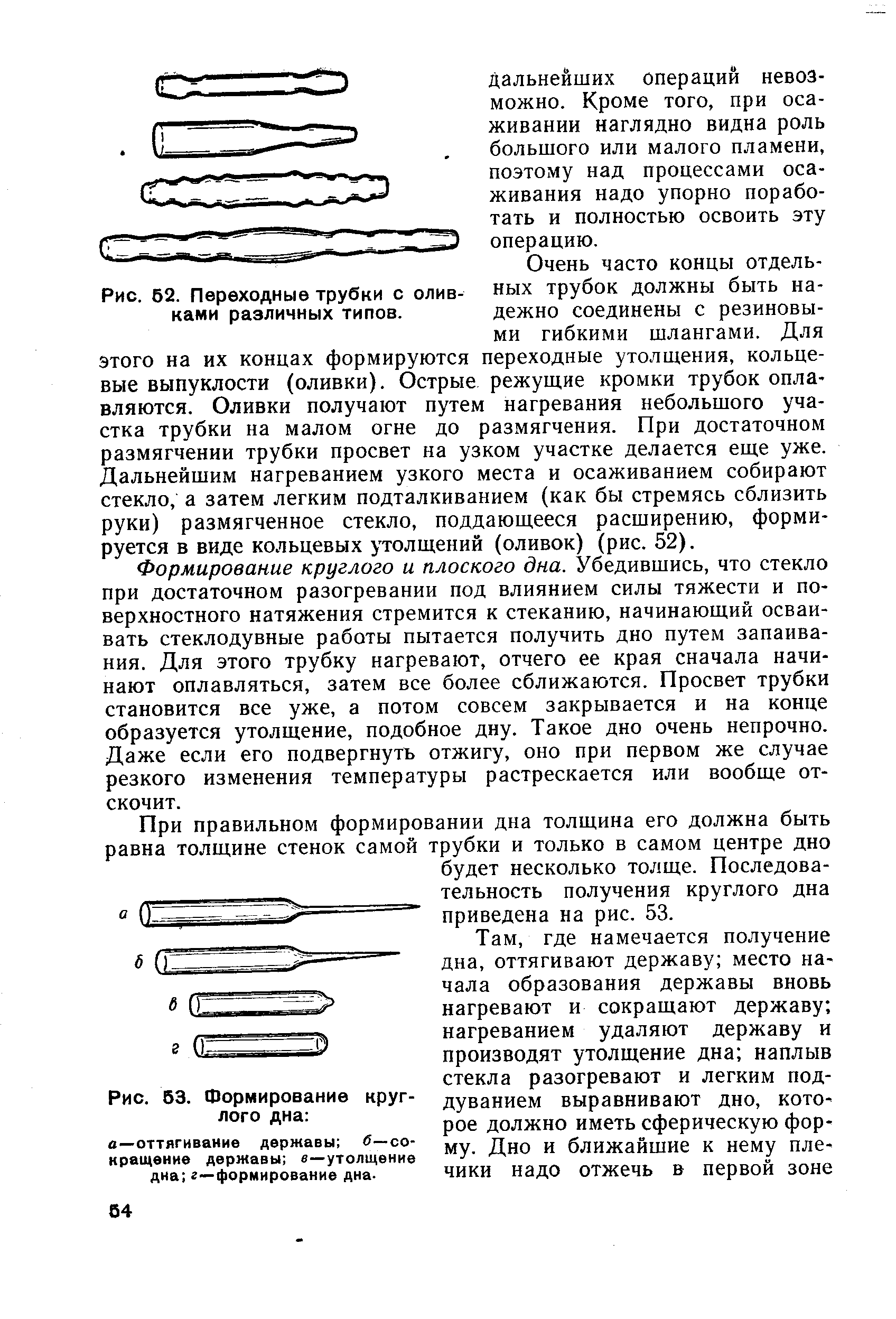 Формирование круглого и плоского дна. Убедившись, что стекло при достаточном разогревании под влиянием силы тяжести и поверхностного натяжения стремится к стеканию, начинающий осваивать стеклодувные работы пытается получить дно путем запаивания. Для этого трубку нагревают, отчего ее края сначала начинают оплавляться, затем все более сближаются. Просвет трубки становится все уже, а потом совсем закрывается и на конце образуется утолщение, подобное дну. Такое дно очень непрочно. Даже если его подвергнуть отжигу, оно при первом же случае резкого изменения температуры растрескается или вообще отскочит.
