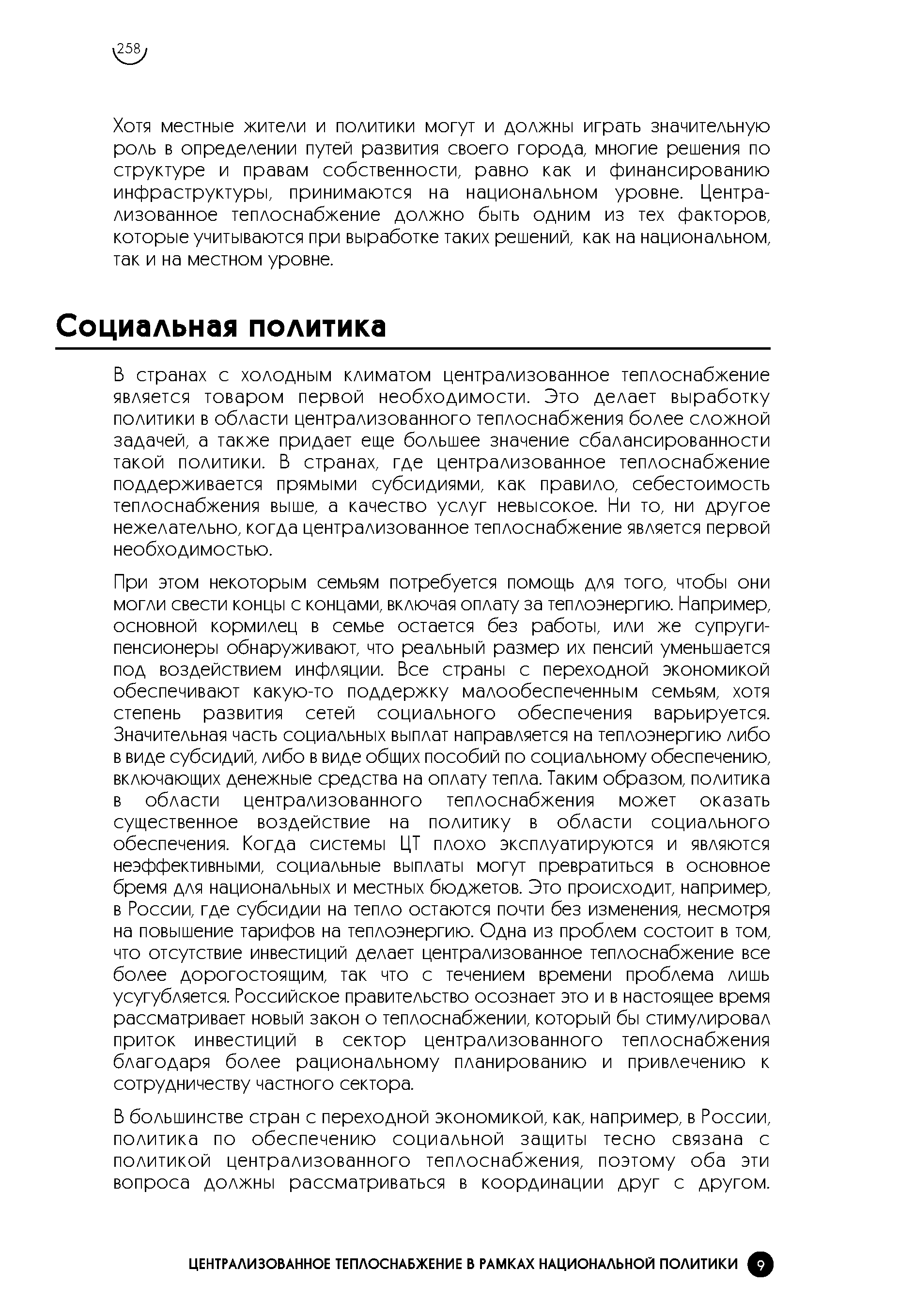 При этом некоторым семьям потребуется помощь для того, чтобы они могли свести концы с концами, включая оплату за теплоэнергию. Например, основной кормилец в семье остается без работы, или же супруги-пенсионеры обнаруживают, что реальный размер их пенсий уменьшается под воздействием инфляции. Все страны с переходной экономикой обеспечивают какую-то поддержку малообеспеченным семьям, хотя степень развития сетей социального обеспечения варьируется. Значительная часть социальных выплат направляется на теплоэнергию либо в виде субсидий, либо в виде общих пособий по социальному обеспечению, включающих денежные средства на оплату тепла. Таким образом, политика в области централизованного теплоснабжения может оказать существенное воздействие на политику в области социального обеспечения. Когда системы ЦТ плохо эксплуатируются и являются неэффективными, социальные выплаты могут превратиться в основное бремя для национальных и местных бюджетов. Это происходит, например, в России, где субсидии на тепло остаются почти без изменения, несмотря на повышение тарифов на теплоэнергию. Одна из проблем состоит в том, что отсутствие инвестиций делает централизованное теплоснабжение все более дорогостоящим, так что с течением времени проблема лишь усугубляется. Российское правительство осознает это и в настоящее время рассматривает новый закон о теплоснабжении, который бы стимулировал приток инвестиций в сектор централизованного теплоснабжения благодаря более рациональному планированию и привлечению к сотрудничеству частного сектора.
