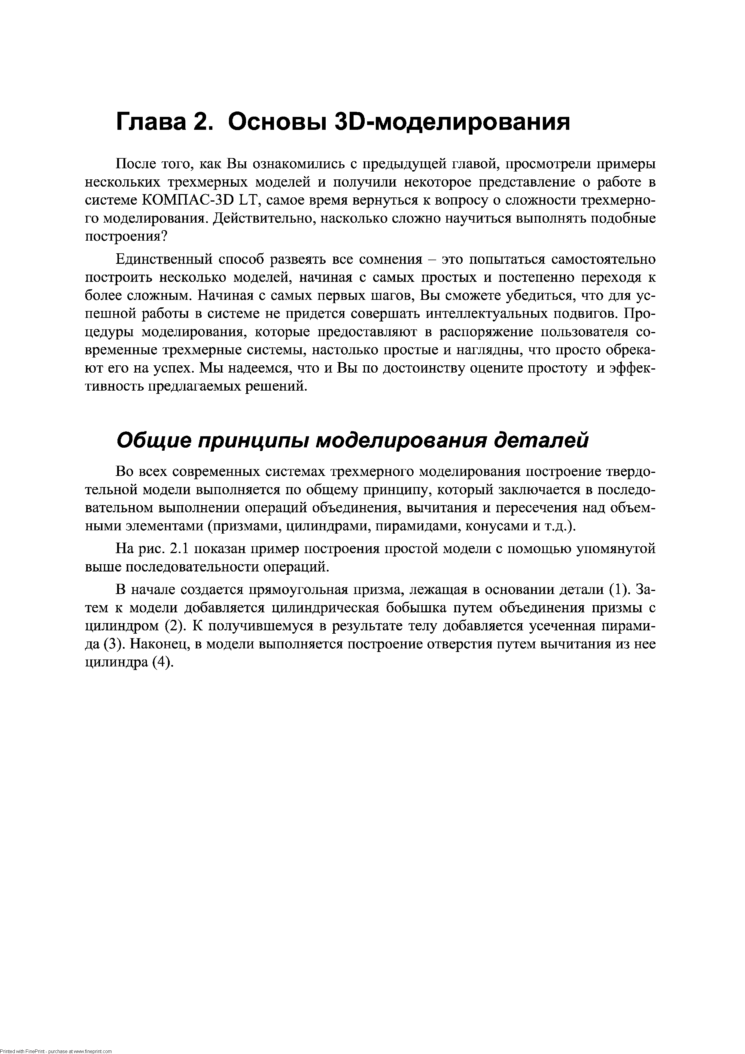 Единственный способ развеять все сомнения - это попытаться самостоятельно построить несколько моделей, начиная с самых простых и постепенно переходя к более сложным. Начиная с самых первых щагов. Вы сможете убедиться, что для успешной работы в системе не придется совершать интеллектуальных подвигов. Процедуры моделирования, которые предоставляют в распоряжение пользователя современные трехмерные системы, настолько простые и наглядны, что просто обрекают его на успех. Мы надеемся, что и Вы по достоинству оцените простоту и эффективность предлагаемых решений.
