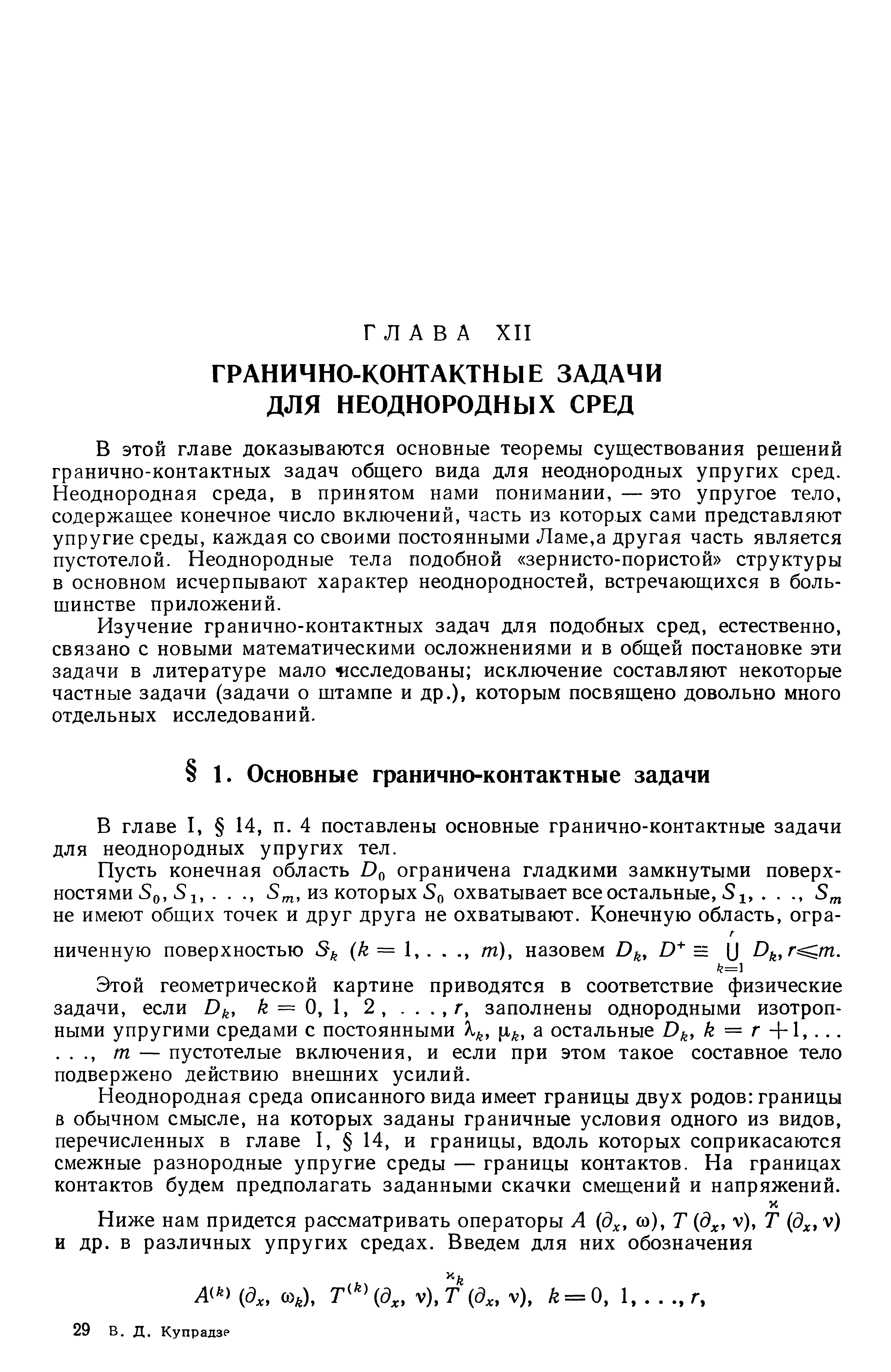 В этой главе доказываются основные теоремы существования решений гранично-контактных задач общего вида для неоднородных упругих сред. Неоднородная среда, в принятом нами понимании, — это упругое тело, содержащее конечное число включений, часть из которых сами представляют упругие среды, каждая со своими постоянными Ламе,а другая часть является пустотелой. Неоднородные тела подобной зернисто-пористой структуры в основном исчерпывают характер неоднородностей, встречающихся в большинстве приложений.
