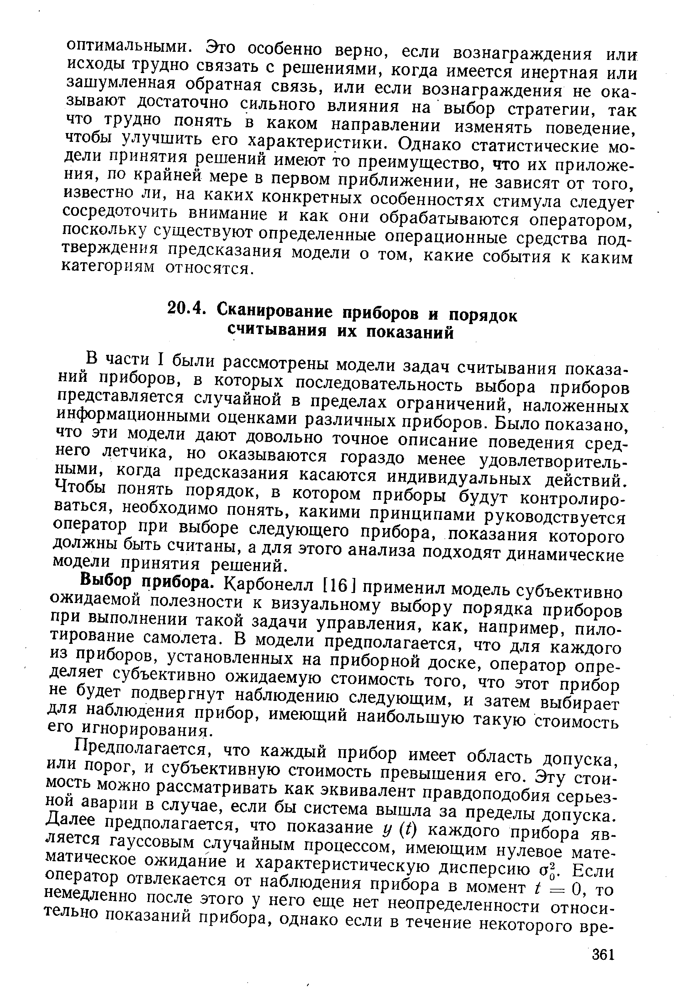 В части I были рассмотрены модели задач считывания показаний приборов, Б которых последовательность выбора приборов представляется случайной в пределах ограничений, наложенных информационными оценками различных приборов. Было показано, что эти модели дают довольно точное описание поведения среднего летчика, но оказываются гораздо менее удовлетворительными, когда предсказания касаются индивидуальных действий. Чтобы понять порядок, в котором приборы будут контролироваться, необходимо понять, какими принципами руководствуется оператор при выборе следующего прибора, показания которого должны быть считаны, а для этого анализа подходят динамические модели принятия решений.
