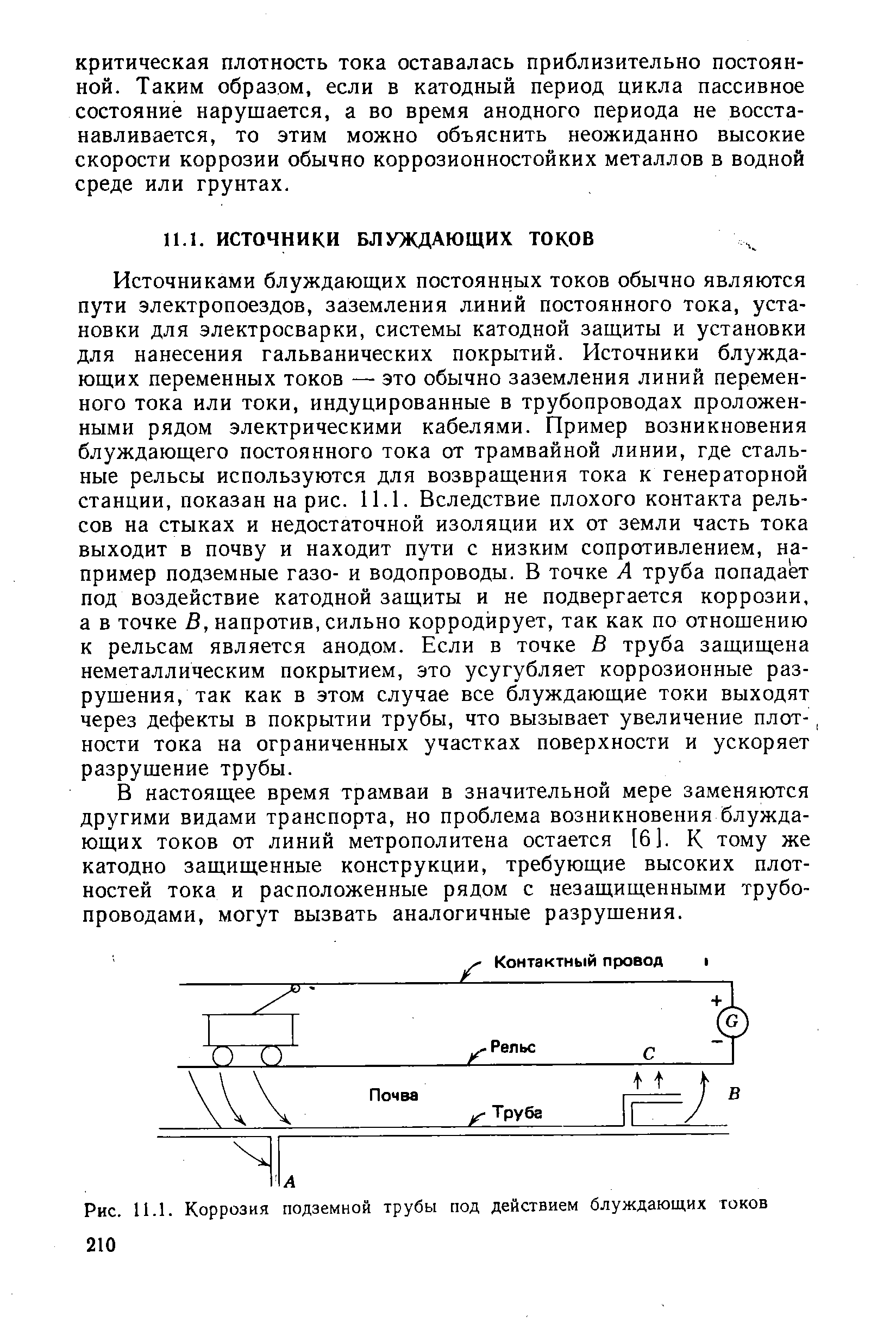 Источниками блуждающих постоянных токов обычно являются пути электропоездов, заземления линий постоянного тока, установки для электросварки, системы катодной защиты и установки для нанесения гальванических покрытий. Источники блуждающих переменных токов — это обычно заземления линий переменного тока или токи, индуцированные в трубопроводах проложенными рядом электрическими кабелями. Пример возникновения блуждающего постоянного тока от трамвайной линии, где стальные рельсы используются для возвращения тока к генераторной станции, показан на рис. 11.1. Вследствие плохого контакта рельсов на стыках и недостаточной изоляции их от земли часть тока выходит в почву и находит пути с низким сопротивлением, например подземные газо- и водопроводы. В точке А труба попадает под воздействие катодной защиты и не подвергается коррозии, а в точке В, напротив, сильно корродирует, так как по отношению к рельсам является анодом. Если в точке В труба защищена неметаллическим покрытием, это усугубляет коррозионные разрушения, так как в этом случае все блуждающие токи выходят через дефекты в покрытии трубы, что вызывает увеличение плот-, ности тока на ограниченных участках поверхности и ускоряет разрушение трубы.
