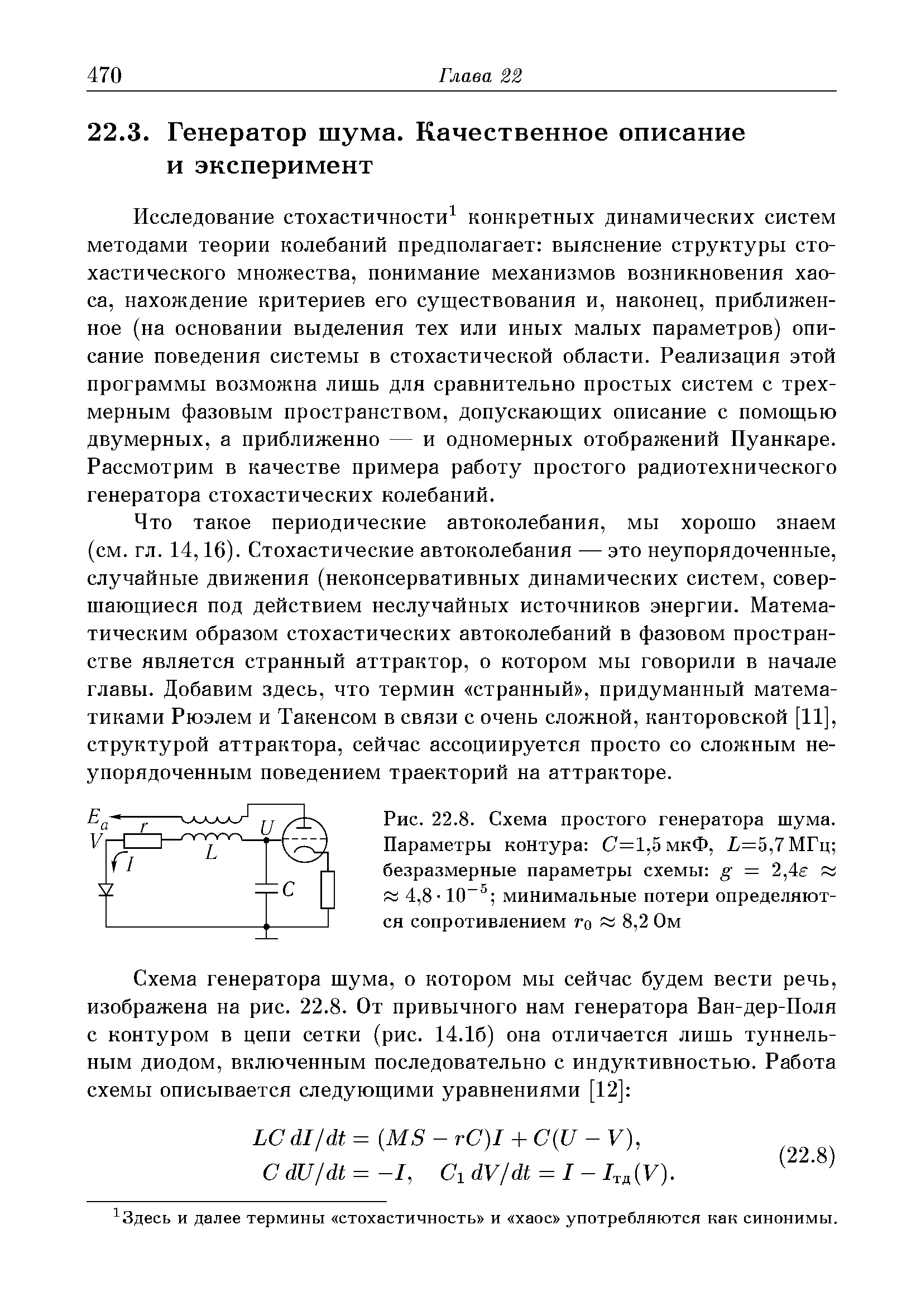 Исследование стохастичности конкретных динамических систем методами теории колебаний предполагает выяснение структуры стохастического множества, понимание механизмов возникновения хаоса, нахождение критериев его существования и, наконец, приближенное (на основании выделения тех или иных малых параметров) описание поведения системы в стохастической области. Реализация этой программы возможна лишь для сравнительно простых систем с трехмерным фазовым пространством, допускающих описание с помощью двумерных, а приближенно — и одномерных отображений Пуанкаре. Рассмотрим в качестве примера работу простого радиотехнического генератора стохастических колебаний.
