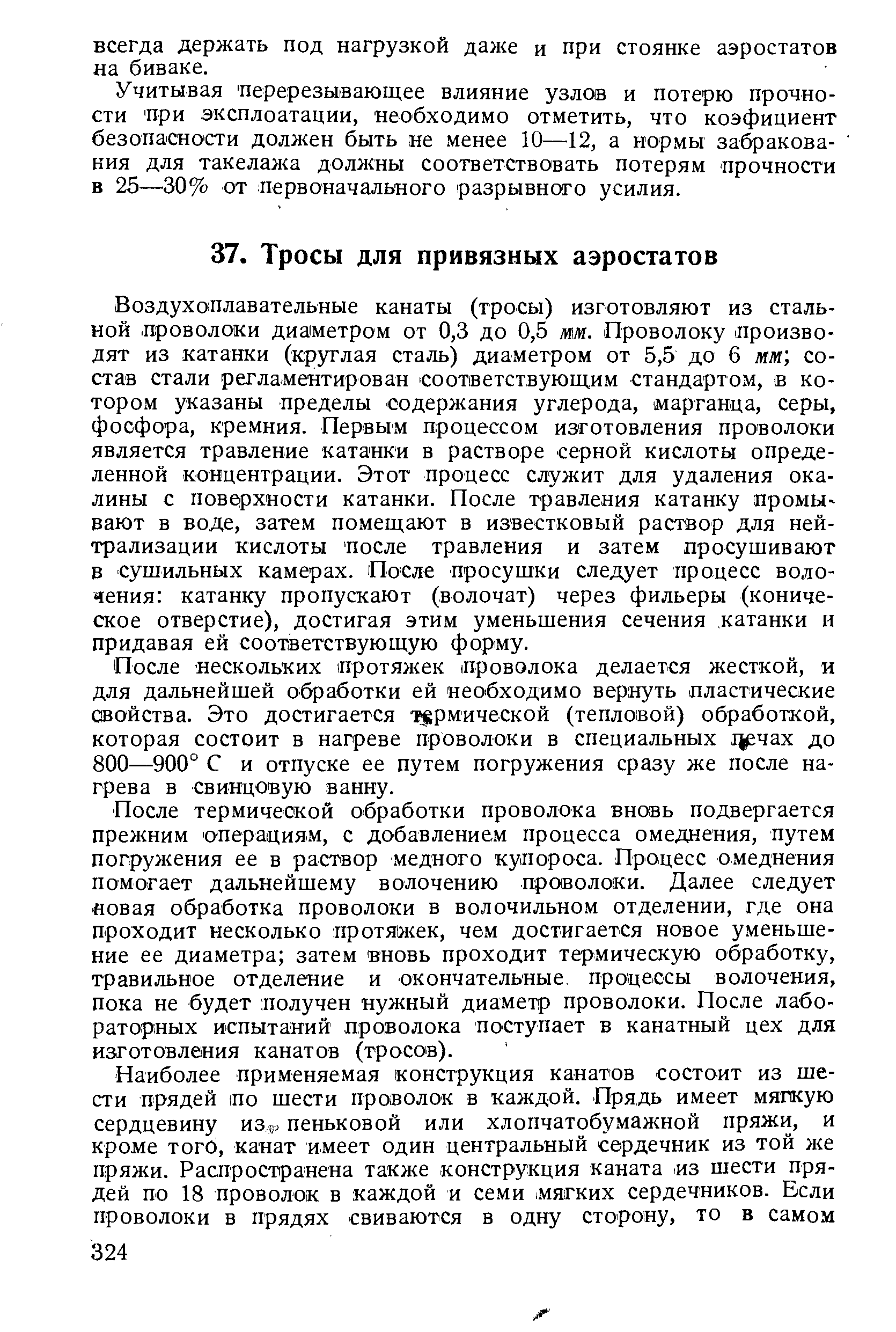 Воздухоплавательные канаты (тросы) изготовляют из стальной лроволоки диаметром от 0,3 до 0,5 мм. Проволоку производят из катанки (круглая сталь) диаметром от 5,5 до 6 лглг состав стали регламентирован соответствующим стандартом, в котором указаны пределы содержания углерода, (марганца, серы, фосфора, кремния. Первым процессом изготовления проволоки является травление катанки в растворе серной кислоты определенной концентрации. Этот процесс служит для удаления окалины с пове рхности катанки. После травления катанку промы-вают в воде, затем помещают в известковый раствор для нейтрализации кислоты После травления и затем просушивают в сушильных камерах. После просушки следует процесс волочения катанку пропускают (волочат) через фильеры (коническое отверстие), достигая этим уменьшения сечения катанки и придавая ей соответствующую форму.
