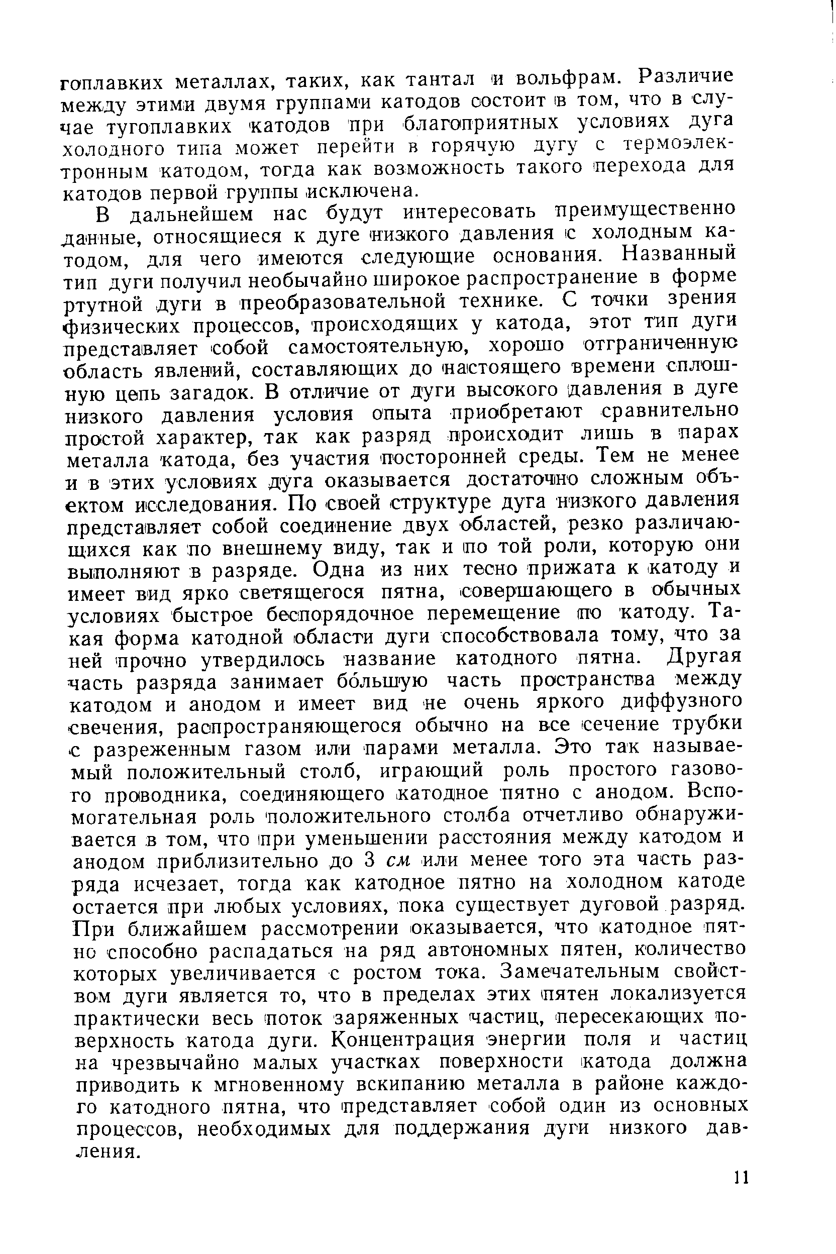 В дальнейшем нас будут интересовать преимущественно данные, относящиеся к дуге ииЗ(Кого давления с холодным катодом, для чего имеются следующие основания. Названный тип дуги получил необычайно широкое распространение в форме ртутной дуги в преобразовательной технике. С точки зрения физических процессов, происходящих у катода, этот тип дуги представляет собой самостоятельную, хорошо отграниченную область явлений, составляющих до настоящего времени сплошную цепь загадок. В отличие от дуги высокого давления в дуге низкого давления условия опыта приобретают сравнительно простой характер, так как разряд происходит лишь в парах металла катода, без участия посторонней среды. Тем не менее и в этих условиях дуга оказывается достаточно сложным объектом исследования. По своей структуре дуга низкого давления представляет собой соединение двух областей, резко различающихся как по внешнему виду, так и по той роли, которую они выполняют в разряде. Одна из них тесно прижата к катоду и имеет вид ярко светящегося пятна, совершающего в обычных условиях быстрое беспорядочное перемещение по катоду. Такая форма катодной области дуги способствовала тому, что за ней прочно утвердилось название катодного пятна. Другая часть разряда занимает большую часть пространства между катодом и анодом и имеет вид не очень яркого диффузного свечения, распространяющегося обычно на все сечение трубки с разреженным газом или парами металла. Это так называемый положительный столб, играющий роль простого газового про1водника, соединяющего катодное пятно с анодом. Вспомогательная роль положительного столба отчетливо обнаруживается в том, что при уменьшении расстояния между катодом и анодом приблизительно до 3 см или менее того эта часть разряда исчезает, тогда как катодное пятно на холодном катоде остается при любых условиях, пока существует дуговой разряд. При ближайшем рассмотрении оказывается, что катодное пятно способно распадаться на ряд автономных пятен, количество которых увеличивается с ростом тока. Замечательным свойством дуги является то, что в пределах этих пятен локализуется практически весь поток заряженных частиц, пересекающих поверхность катода дуги. Концентрация энергии поля и частиц на чрезвычайно малых участках поверхности катода должна приводить к мгновенному вскипанию металла в районе каждого катодного пятна, что представляет собой один из основных процессов, необходимых для поддержания дуги низкого давления.
