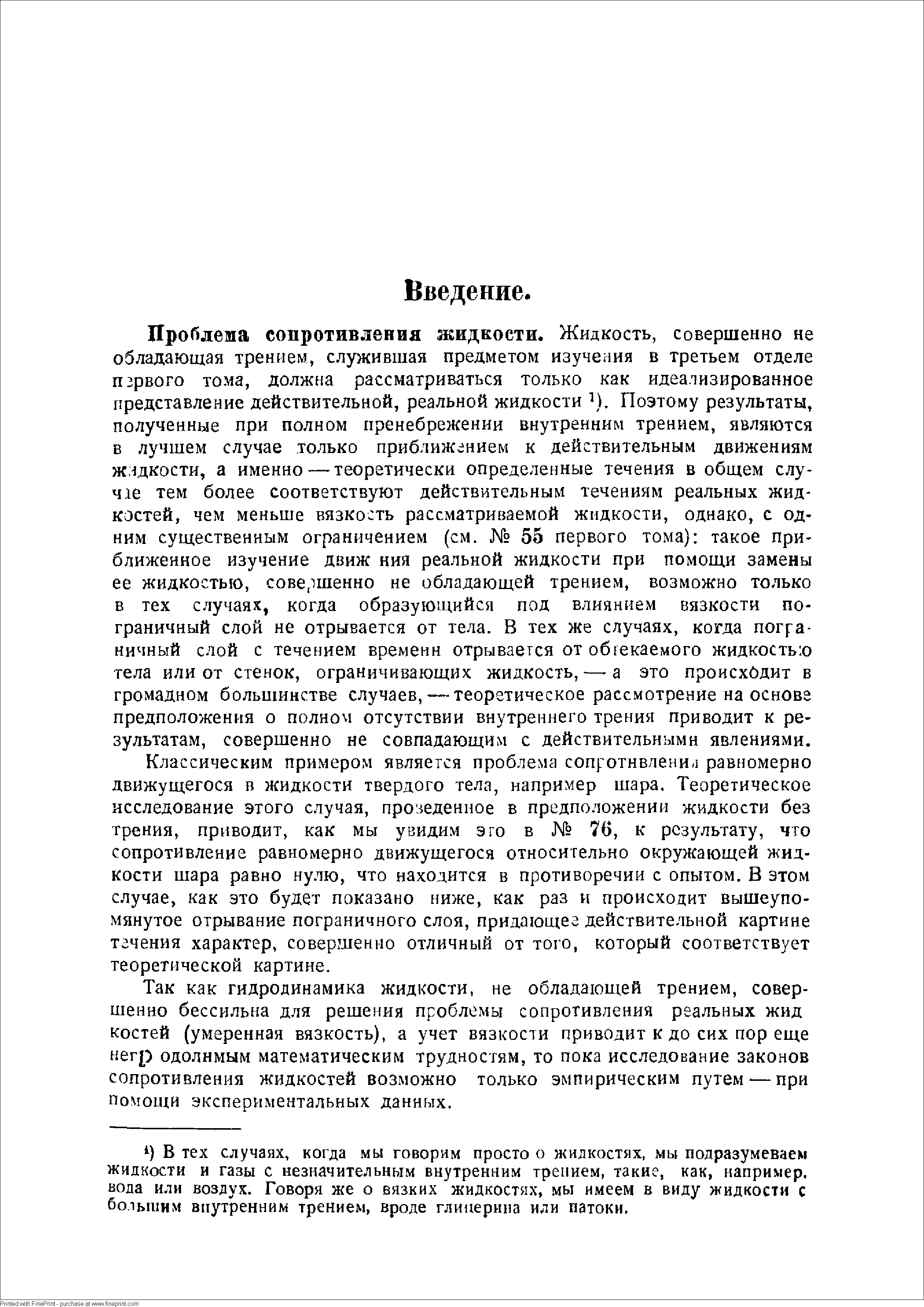 Проблема сопротивления жидкости. Жидкость, совершенно не обладающая трением, служившая предметом изучения в третьем отделе первого тома, должна рассматриваться только как идеализированное представление действительной, реальной жидкости Поэтому результаты, полученные при полном пренебрежении внутренним трением, являются в лучшем случае только приближением к действительным движениям исздкости, а именно — теоретически определенные течения в общем случае тем более соответствуют действительным течениям реальных жидкостей, чем меньше вязкость рассматриваемой жидкости, однако, с одним существенным ограничением (см. 55 первого тома) такое приближенное изучение движ ния реальной жидкости при помощи замены ее жидкостью, совершенно не обладающей трением, возможно только в тех случаях, когда образующийся под влиянием вязкости пограничный слой не отрывается от тела. В тех же случаях, когда пограничный слой с течением времени отрывается от обтекаемого жидкостью тела или от стенок, ограничивающих жидкость, — а это происходит в громадном большинстве случаев, — теоретическое рассмотрение на основа предположения о полном отсутствии внутреннего трения приводит к результатам, совершенно не совпадающим с действительными явлениями.
