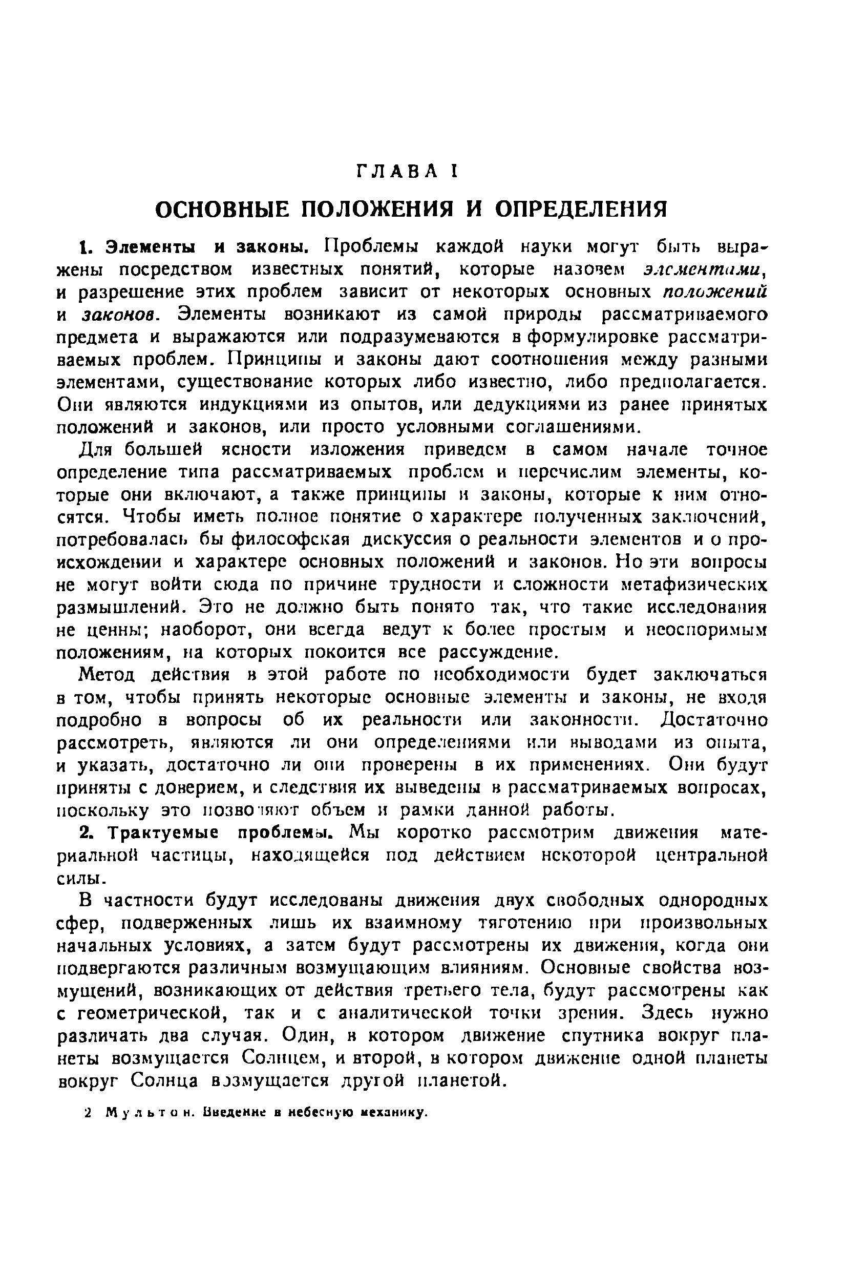 В частности будут исследованы движения двух свободных однородных сфер, подверженных лишь их взаимно.му тяготению при произвольных начальных условиях, а затем будут рассмотрены их движения, когда они подвергаются различным возмущающим влияниям. Основные свойства возмущений, возникающих от действия третьего тела, будут рассмотрены как с геометрической, так и с аналитической точки зрения. Здесь нужно различать два случая. Один, в котором движение спутника вокруг планеты возмущается Солнцем, и второй, в котором движение одной планеты вокруг Солнца BJЗмyщaeт я другой планетой.
