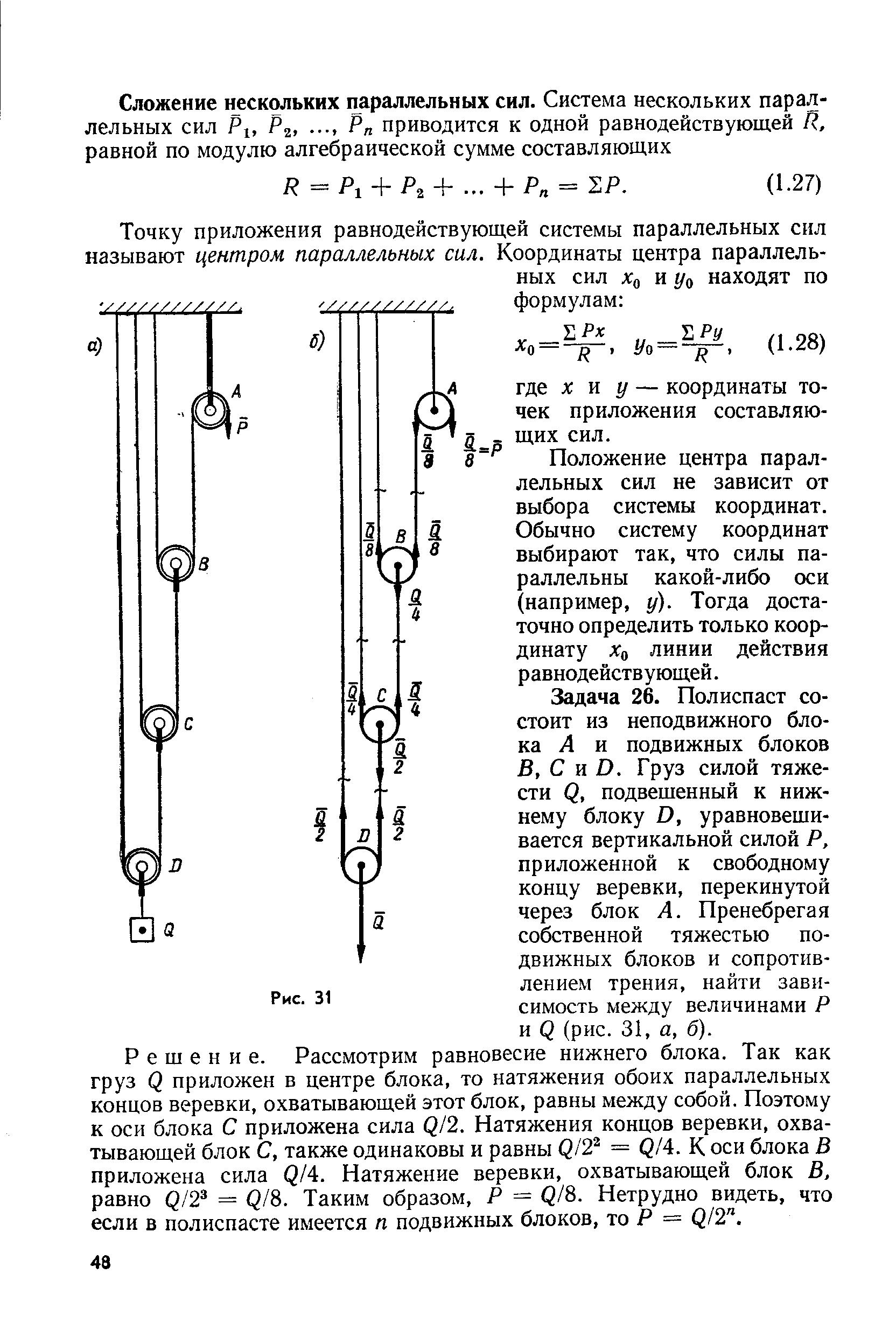 Задача 26. Полиспаст состоит из неподвижного блока Л и подвижных блоков В, С и О. Груз силой тяжести Q, подвешенный к нижнему блоку о, уравновешивается вертикальной силой Р, приложенной к свободному концу веревки, перекинутой через блок А. Пренебрегая собственной тяжестью подвижных блоков и сопротивлением трения, найти зависимость между величинами Р и (рис. 31, а, б). Решение. Рассмотрим равновесие нижнего блока. Так как груз Q приложен в центре блока, то натяжения обоих параллельных концов веревки, охватывающей этот блок, равны между собой. Поэтому к оси блока С приложена сила ( /2. Натяжения концов веревки, охватывающей блок С, также одинаковы и равны Q/2 = Q/4. К оси блока В приложена сила Q/A. Натяжение веревки, охватывающей блок В, равно Q/2 — Q/8. Таким образом, Р = Q/8. Нетрудно видеть, что если в полиспасте имеется п подвижных блоков, то Р = Q/2 .
