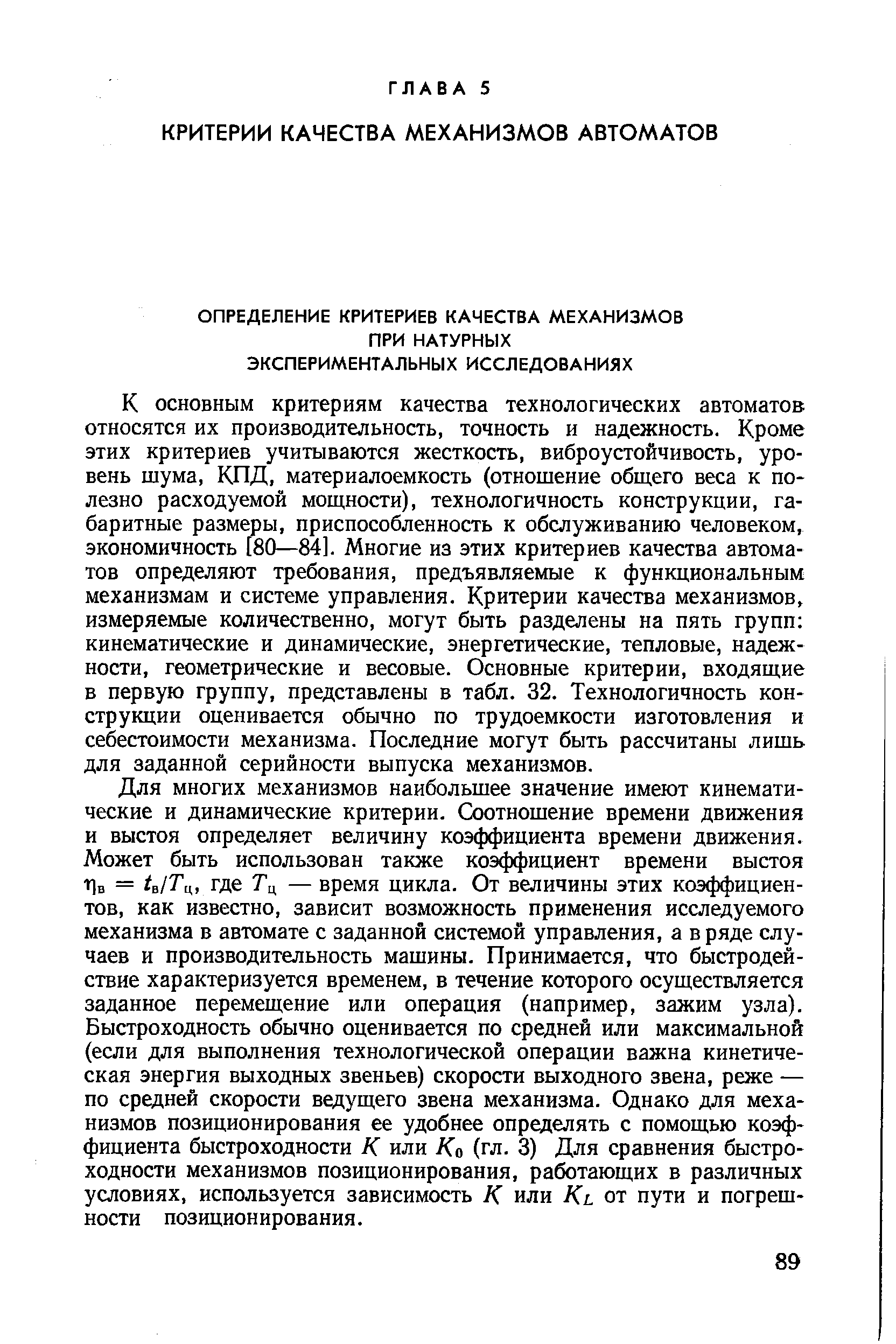 К ОСНОВНЫМ критериям качества технологических автоматов относятся их производительность, точность и надежность. Кроме этих критериев учитываются жесткость, виброустойчивость, уровень шума, КПД, материалоемкость (отношение общего веса к полезно расходуемой мощности), технологичность конструкции, габаритные размеры, приспособленность к обслуживанию человеком, экономичность [80—84]. Многие из этих критериев качества автоматов определяют требования, предъявляемые к функциональным механизмам и системе управления. Критерии качества механизмов, измеряемые количественно, могут быть разделены на пять групп кинематические и динамические, энергетические, тепловые, надежности, геометрические и весовые. Основные критерии, входящие в первую группу, представлены в табл. 32. Технологичность конструкции оценивается обычно по трудоемкости изготовления и себестоимости механизма. Последние могут быть рассчитаны лишь для заданной серийности выпуска механизмов.
