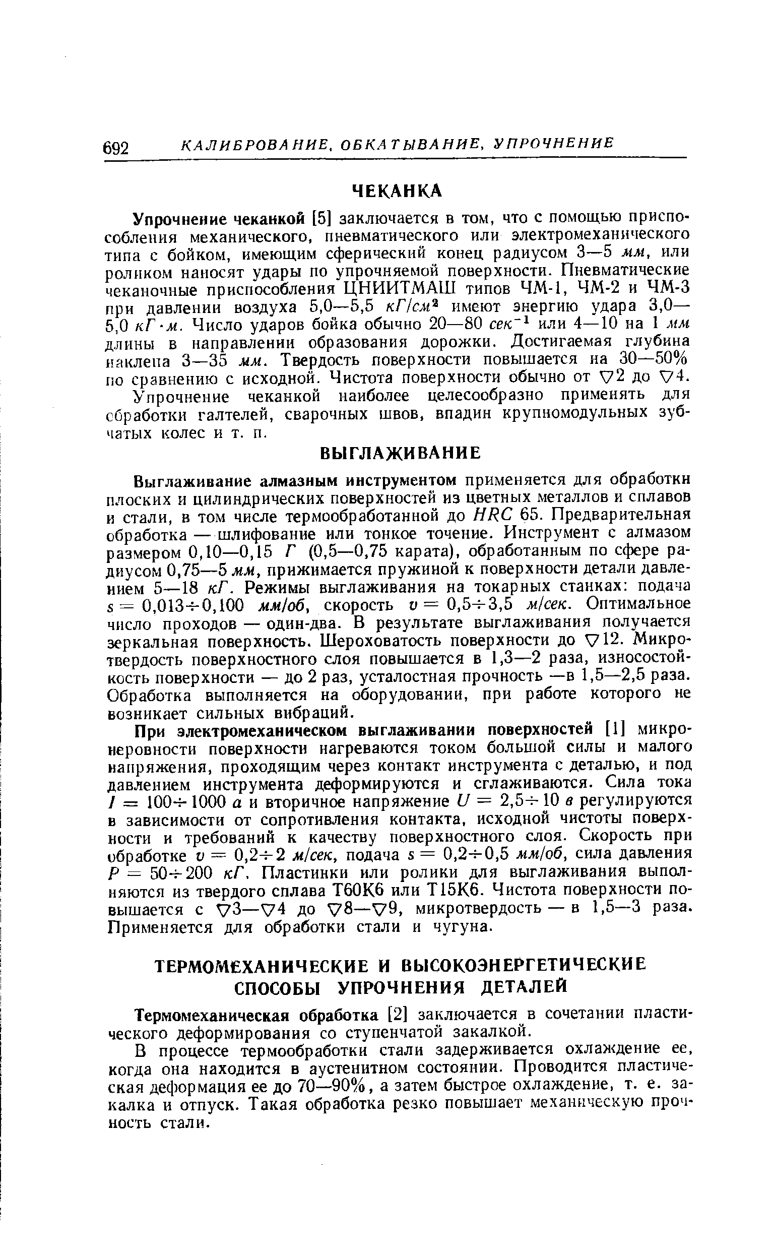 Выглаживание алмазным инструментом применяется для обработки плоских и цилиндрических поверхностей из цветных металлов и сплавов и стали, в том числе термообработанной до HR 65. Предварительная обработка — шлифование или тонкое точение. Инструмент с алмазом размером 0,10—0,15 Г (0,5—0,75 карата), обработанным по сфере радиусом 0,75—5 мм, прижимается пружиной к поверхности детали давлением 5—18 кГ. Режимы выглаживания на токарных станках подача 5=0,013-7-0,100 мм1о6, скорость о =0,5 3,5 м/сек. Оптимальное число проходов — один-два. В результате выглаживания получается зеркальная поверхность. Шероховатость поверхности до у12. Микро-твердость поверхностного слоя повышается в 1,3—2 раза, износостойкость поверхности — до 2 раз, усталостная прочность —в 1,5—2,5 раза. Обработка выполняется на оборудовании, при работе которого не возникает сильных вибраций.
