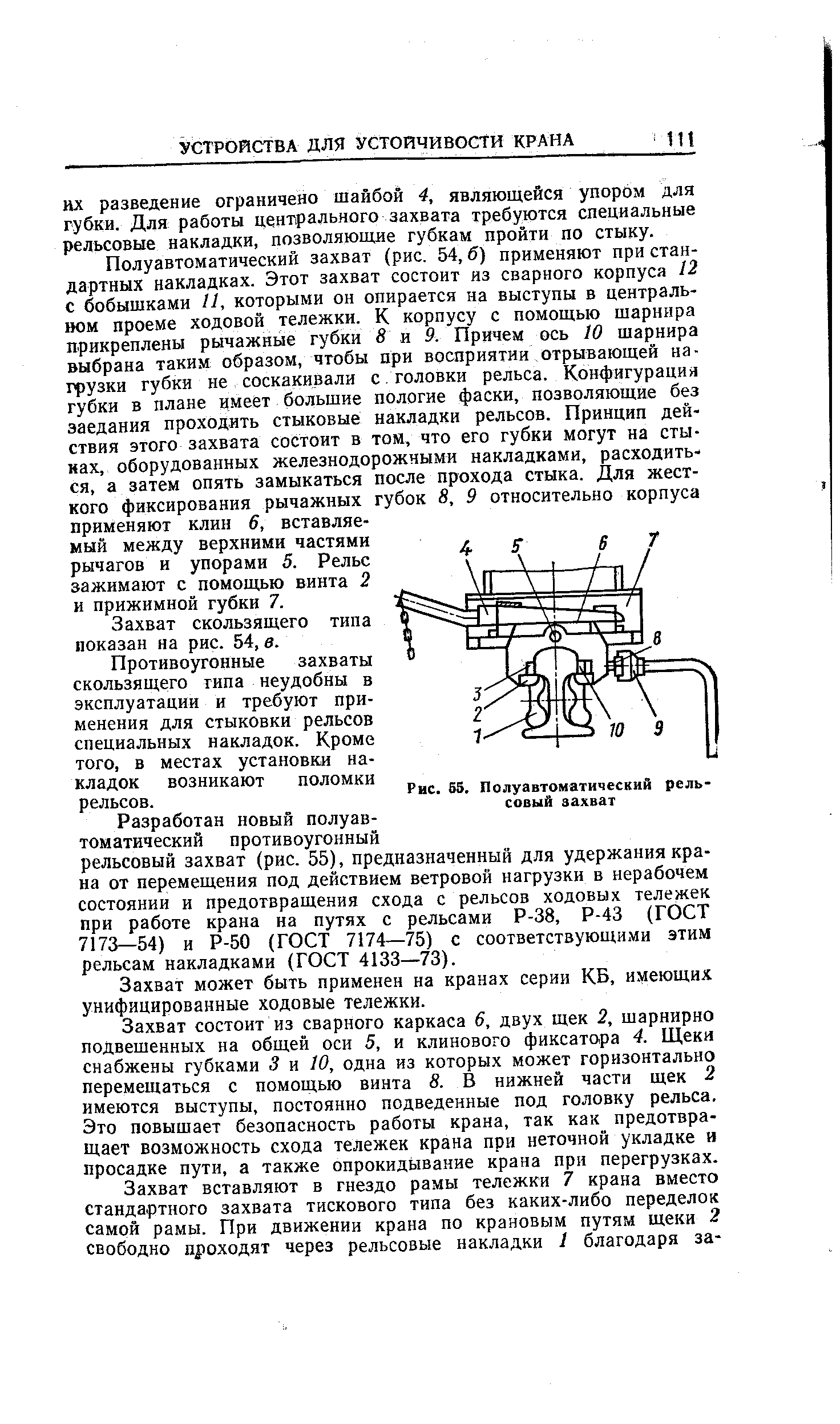 Полуавтоматический захват (рис. 54, б) применяют при стандартных накладках. Этот захват состоит из сварного корпуса 12 с бобышками и, которыми он опирается на выступы в центральном проеме ходовой тележки. К корпусу с помощью шарнира прикреплены рычажные губки 8 и 9. Причем ось 10 шарнира выбрана таким образом, чтобы при восприятии отрывающей нагрузки губки не соскакивали с головки рельса. Конфигурация губки в плане имеет большие пологие фаски, позволяющие без заедания проходить стыковые накладки рельсов. Принцип действия этого захвата состоит в тон, что его губки могут на стыках, оборудованных железнодорожными накладками, расходиться, а затем опять замыкаться после прохода стыка. Для жесткого фиксирования рычажных губок 8, 9 относительно корпуса применяют клин 6, вставляемый между верхними частями рычагов и упорами 5. Рельс зажимают с помощью винта 2 и прижимной губки 7.
