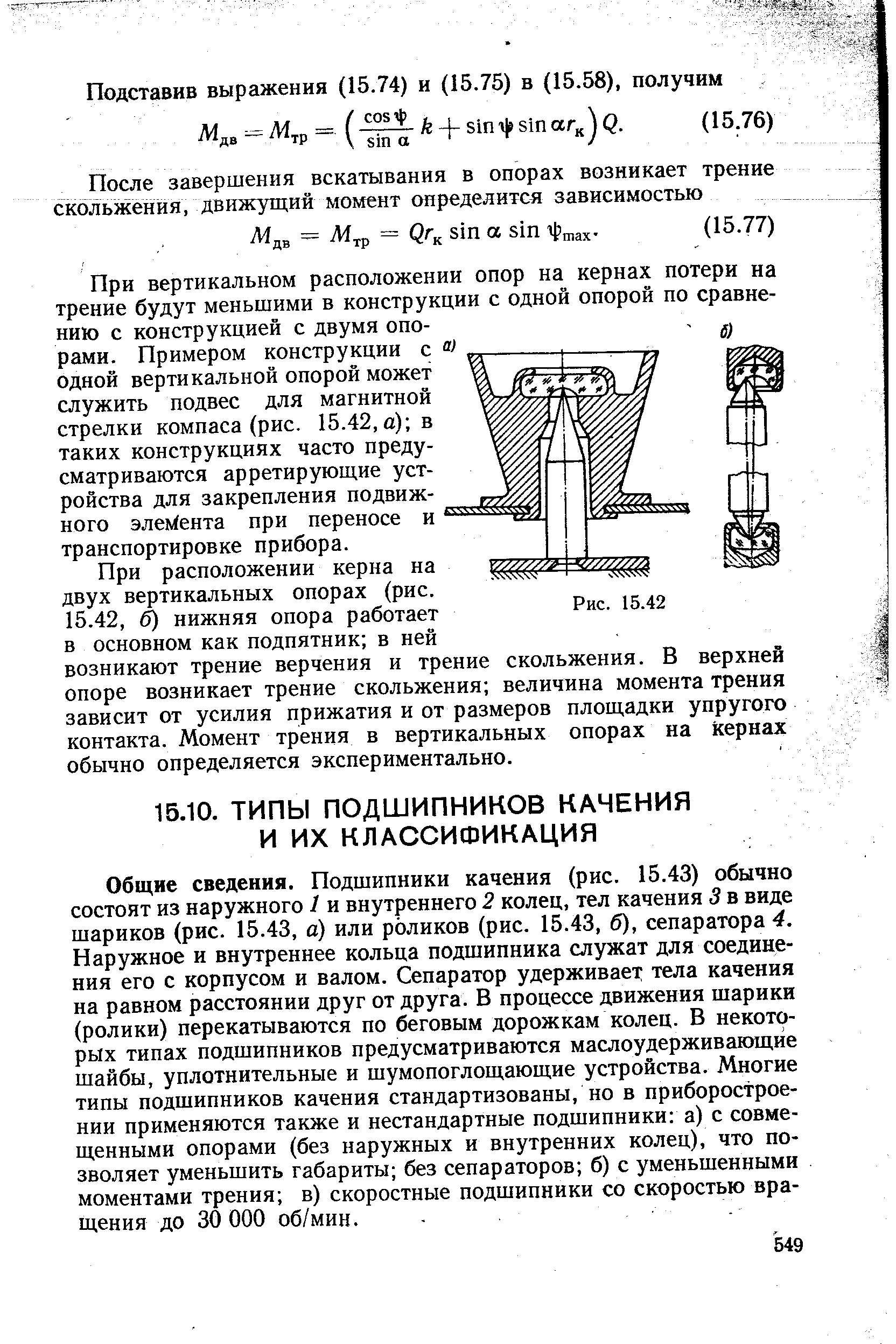 Общие сведения. Подшипники качения (рис. 15.43) обычно состоят из наружного 1 и внутреннего 2 колец, тел качения 3 в виде шариков (рис. 15.43, а) или роликов (рис. 15.43, б), сепаратора 4. Наружное и внутреннее кольца подшипника служат для соединения его с корпусом и валом. Сепаратор удерживает тела качения на равном расстоянии друг от друга. В процессе движения шарики (ролики) перекатываются по беговым дорожкам колец. В некоторых типах подшипников предусматриваются маслоудерживающйе шайбы, уплотнительные и шумопоглощающие устройства. Многие типы подшипников качения стандартизованы, но в приборостроении применяются также и нестандартные подшипники а) с совмещенными опорами (без наружных и внутренних колец), что позволяет уменьшить габариты без сепараторов б) с уменьшенными моментами трения в) скоростные подшипники со скоростью вращения до 30 000 об/мин.
