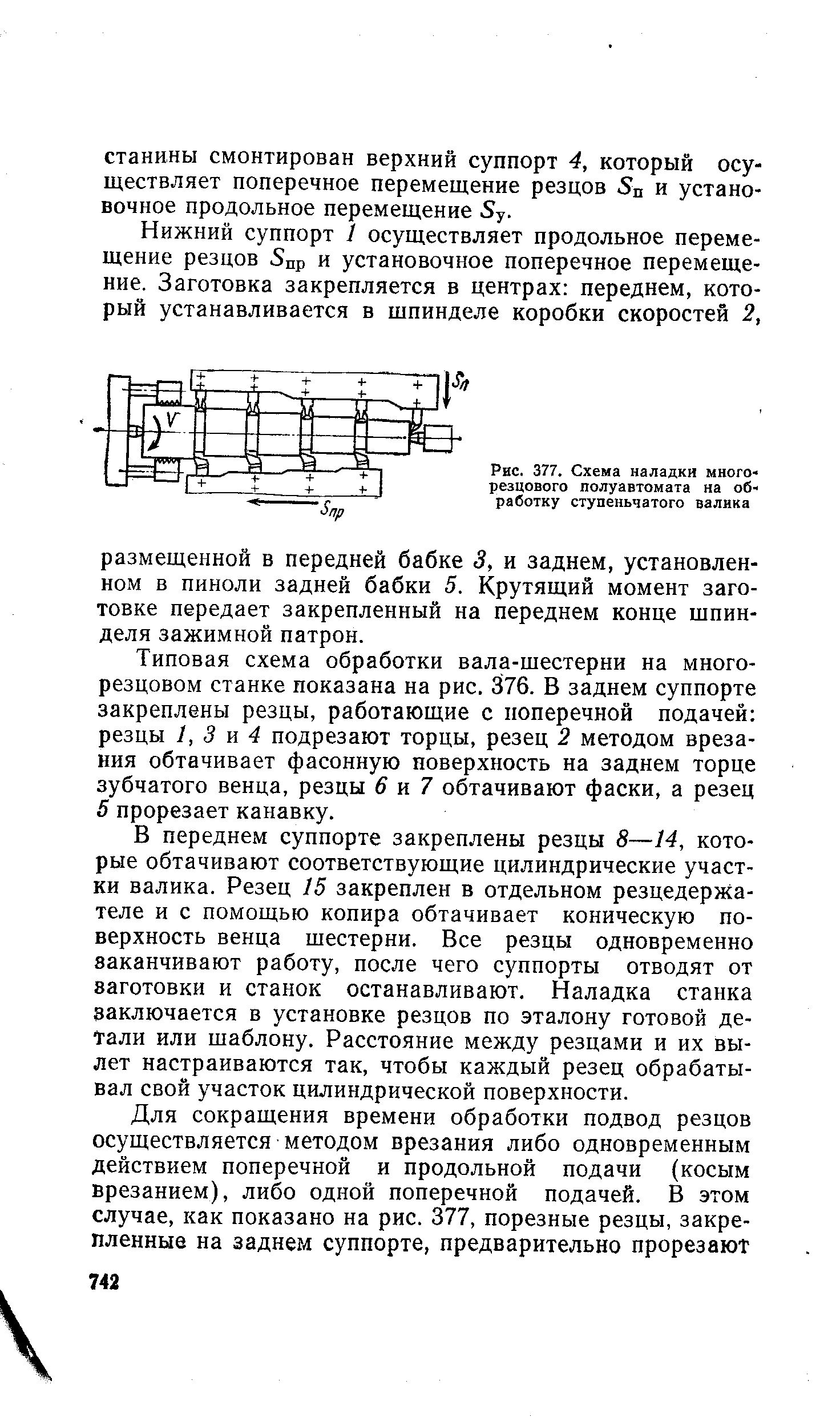 В переднем суппорте закреплены резцы 8—14, которые обтачивают соответствующие цилиндрические участки валика. Резец 15 закреплен в отдельном резцедержателе и с помощью копира обтачивает коническую поверхность венца шестерни. Все резцы одновременно заканчивают работу, после чего суппорты отводят от заготовки и станок останавливают. Наладка станка заключается в установке резцов по эталону готовой детали или шаблону. Расстояние между резцами и их вылет настраиваются так, чтобы каждый резец обрабатывал свой участок цилиндрической поверхности.
