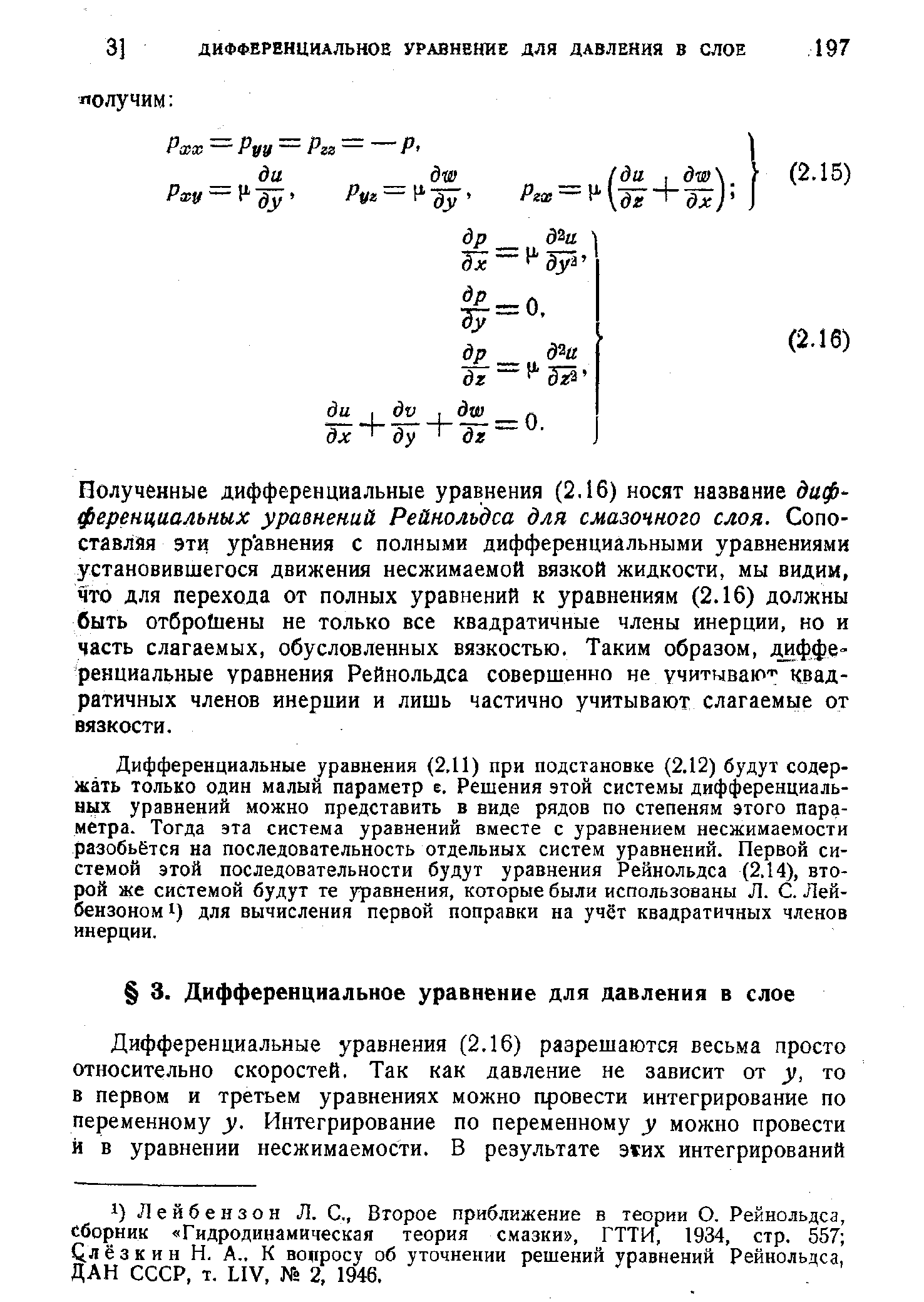 Дифференциальные уравнения (2.11) при подстановке (2.12) будут содержать только один малый параметр е. Решения этой системы дифференциальных уравнений можно представить в виде рядов по степеням этого параметра. Тогда эта система уравнений вместе с уравнением несжимаемости разобьётся на последовательность отдельных систем уравнений. Первой системой этой последовательности будут уравнения Рейнольдса (2.14), второй же системой будут те уравнения, которые были использованы Л. С. Лей-бензоном 1) для вычисления первой поправки на учёт квадратичных членов инерции.
