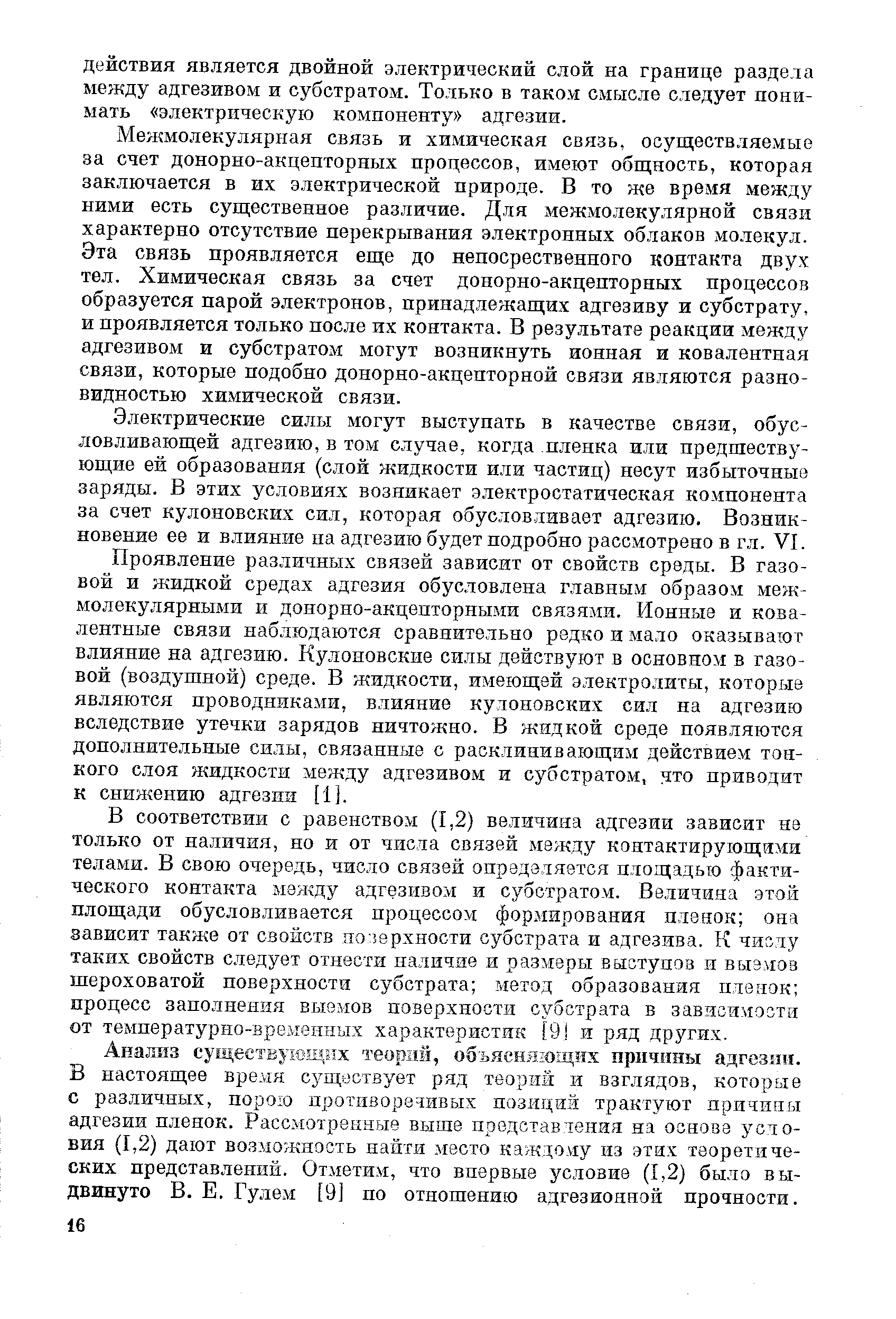 Межмолекулярная связь и химическая связь, осуществляемые за счет донорно-акцепторных процессов, имеют общность, которая заключается в их электрической природе. В то же время между ними есть существенное различие. Для межмолекулярной связи характерно отсутствие перекрывания электронных облаков мо.лекул. Эта связь проявляется еще до непосрественного контакта двух тел. Химическая связь за счет донорно-акцепторных процессов образуется парой электронов, принадлежащих адгезиву и субстрату, и проявляется только после их контакта. В результате реакции между адгезивом и субстратом могут возникнуть ионная и ковалентная связи, которые подобно донорно-акцепторной связи являются разновидностью химической связи.
