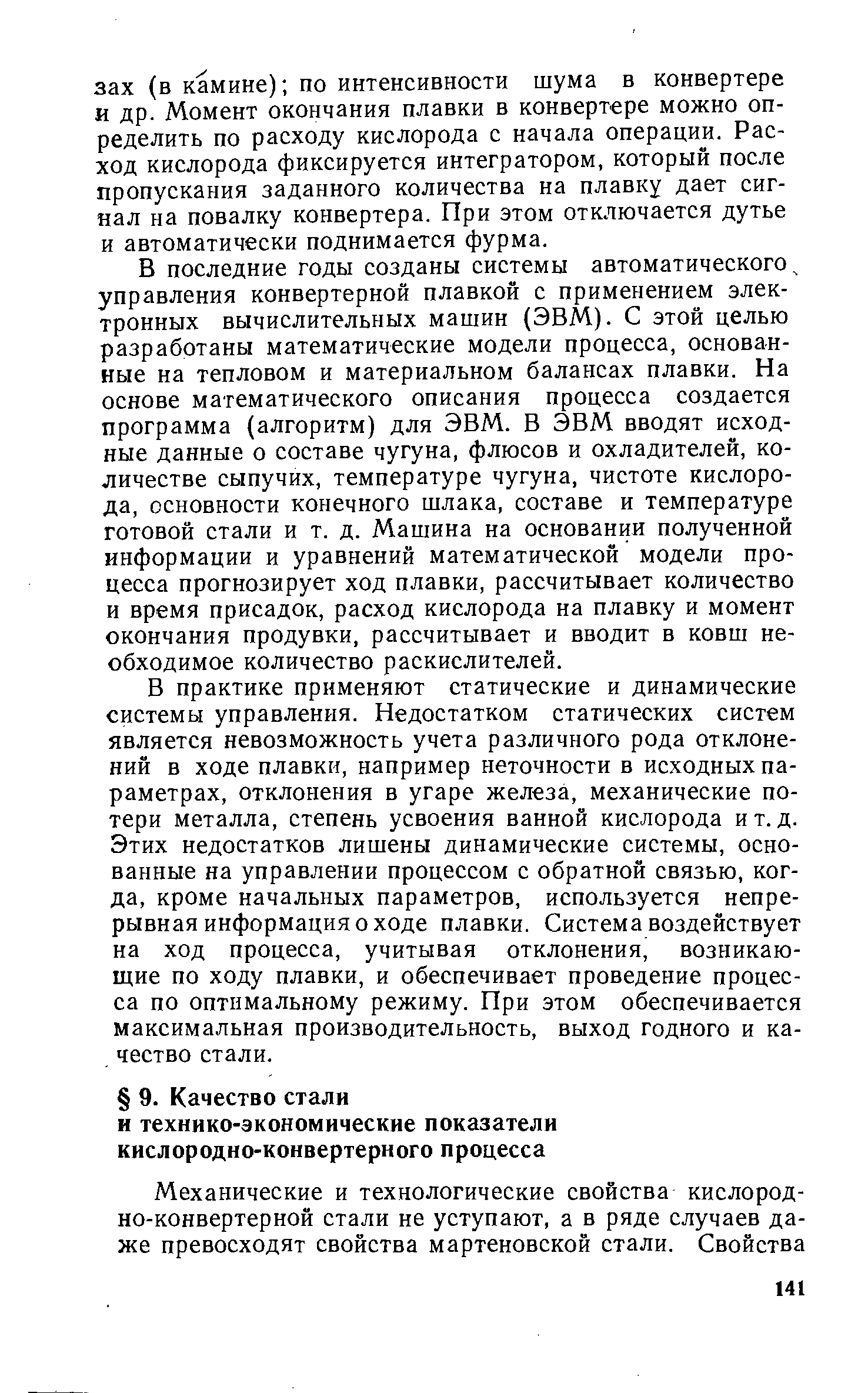 В последние годы созданы системы автоматического управления конвертерной плавкой с применением электронных вычислительных машин (ЭВМ). С этой целью разработаны математические модели процесса, основанные на тепловом и материальном балансах плавки. На основе математического описания процесса создается программа (алгоритм) для ЭВМ. В ЭВМ вводят исходные данные о составе чугуна, флюсов и охладителей, количестве сыпучих, температуре чугуна, чистоте кислорода, основности конечного шлака, составе и температуре готовой стали и т. д. Машина на основании полученной информации и уравнений математической модели процесса прогнозирует ход плавки, рассчитывает количество и время присадок, расход кислорода на плавку и момент окончания продувки, рассчитывает и вводит в ковш необходимое количество раскислителей.
