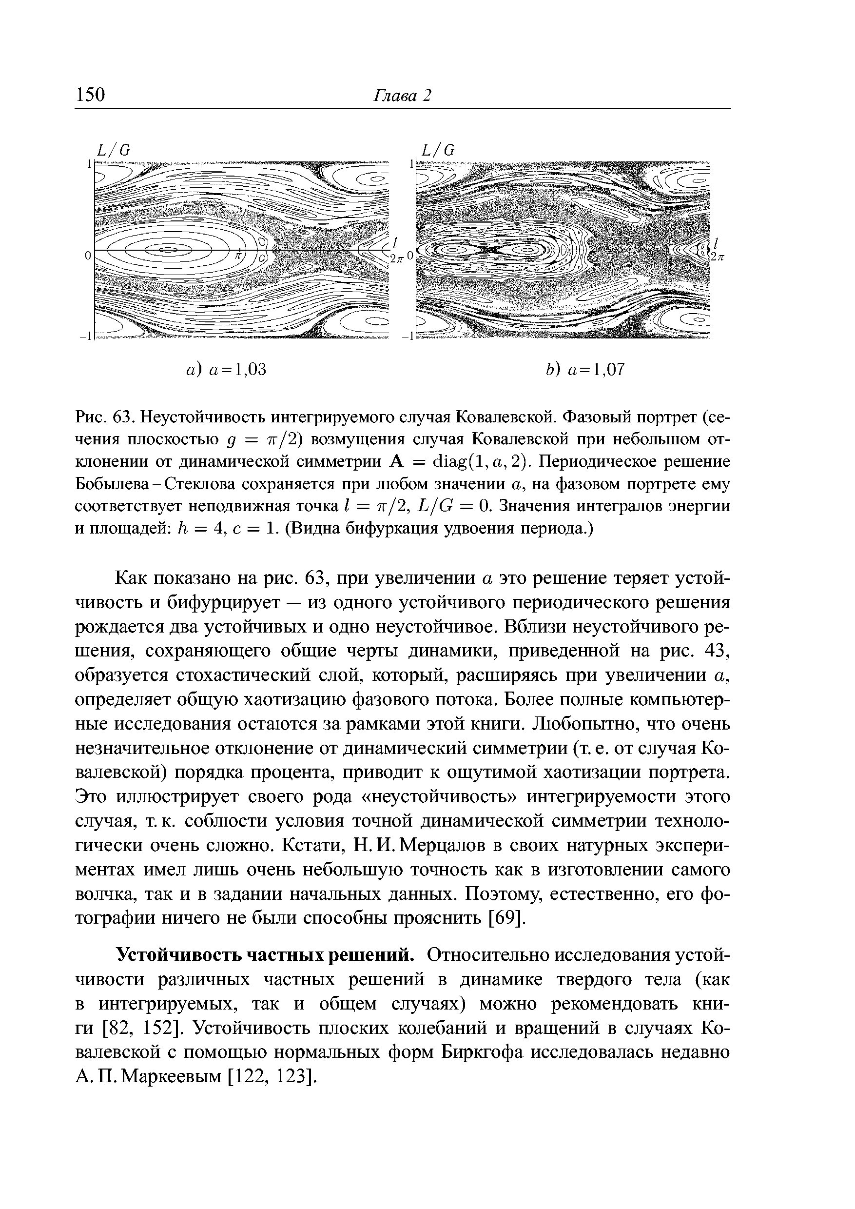 Как показано на рис. 63, при увеличении а это решение теряет устойчивость и бифурцирует — из одного устойчивого периодического решения рождается два устойчивых и одно неустойчивое. Вблизи неустойчивого решения, сохраняющего общие черты динамики, приведенной на рис. 43, образуется стохастический слой, который, расширяясь при увеличении а, определяет общую хаотизацию фазового потока. Более полные компьютерные исследования остаются за рамками этой книги. Любопытно, что очень незначительное отклонение от динамический симметрии (т. е. от случая Ковалевской) порядка процента, приводит к ощутимой хаотизации портрета. Это иллюстрирует своего рода неустойчивость интегрируемости этого случая, т.к. соблюсти условия точной динамической симметрии технологически очень сложно. Кстати, Н. И. Мерцалов в своих натурных экспериментах имел лишь очень небольшую точность как в изготовлении самого волчка, так и в задании начальных данных. Поэтому, естественно, его фотографии ничего не были способны прояснить [69].
