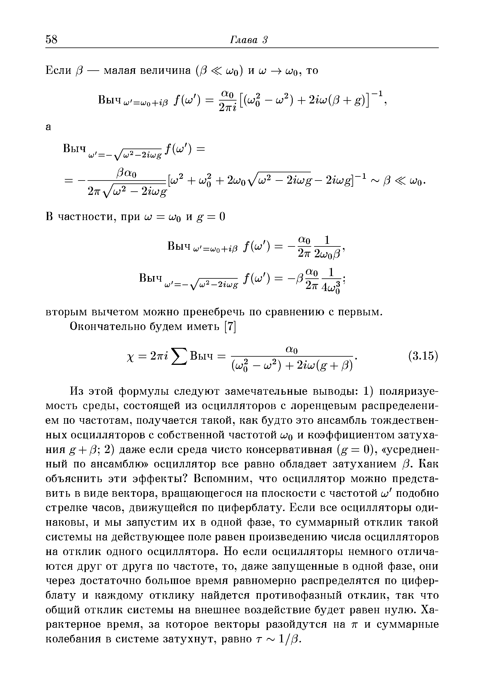 Из этой формулы следуют замечательные выводы 1) поляризуемость среды, состоящей из осцилляторов с лоренцевым распределением по частотам, получается такой, как будто это ансамбль тождественных осцилляторов с собственной частотой и и коэффициентом затухания g + 3] 2) даже если среда чисто консервативная g= 0), усредненный по ансамблю осциллятор все равно обладает затуханием /3. Как объяснить эти эффекты Вспомним, что осциллятор можно представить в виде вектора, вращающегося на плоскости с частотой и) подобно стрелке часов, движущейся по циферблату. Если все осцилляторы одинаковы, и мы запустим их в одной фазе, то суммарный отклик такой системы на действующее поле равен произведению числа осцилляторов на отклик одного осциллятора. Но если осцилляторы немного отличаются друг от друга по частоте, то, даже запущенные в одной фазе, они через достаточно большое время равномерно распределятся по циферблату и каждому отклику найдется противофазный отклик, так что общий отклик системы на внешнее воздействие будет равен нулю. Характерное время, за которое векторы разойдутся на тг и суммарные колебания в системе затухнут, равно т 1//3.
