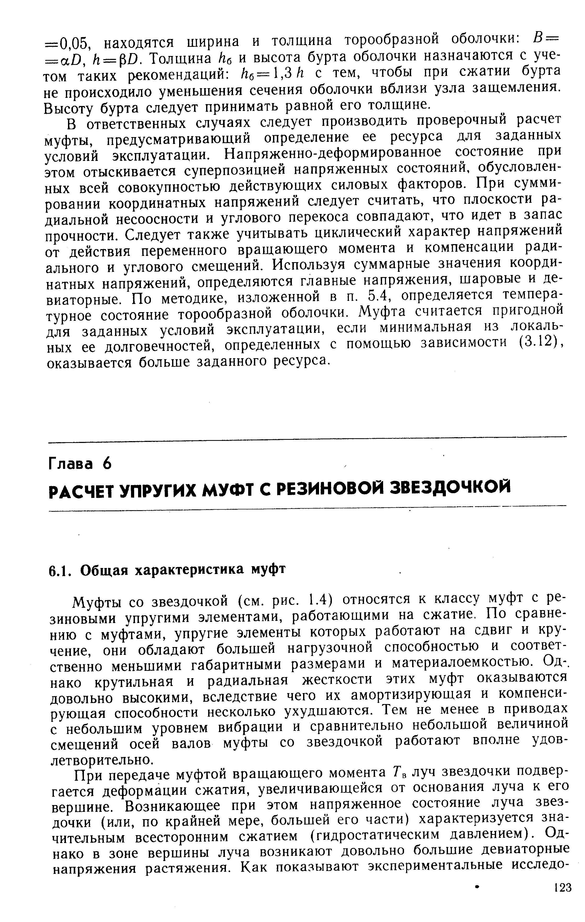 В ответственных случаях следует производить проверочный расчет муфты, предусматривающий определение ее ресурса для заданных условий эксплуатации. Напряженно-деформированное состояние при этом отыскивается суперпозицией напряженных состояний, обусловленных всей совокупностью действующих силовых факторов. При суммировании координатных напряжений следует считать, что плоскости радиальной несоосности и углового перекоса совпадают, что идет в запас прочности. Следует также учитывать циклический характер напряжений от действия переменного вращающего момента и компенсации радиального и углового смещений. Используя суммарные значения координатных напряжений, определяются главные напряжения, шаровые и девиаторные. По методике, изложенной в п. 5.4, определяется температурное состояние торообразной оболочки. Муфта считается пригодной для заданных условий эксплуатации, если минимальная из локальных ее долговечностей, определенных с помощью зависимости (3.12), оказывается больше заданного ресурса.
