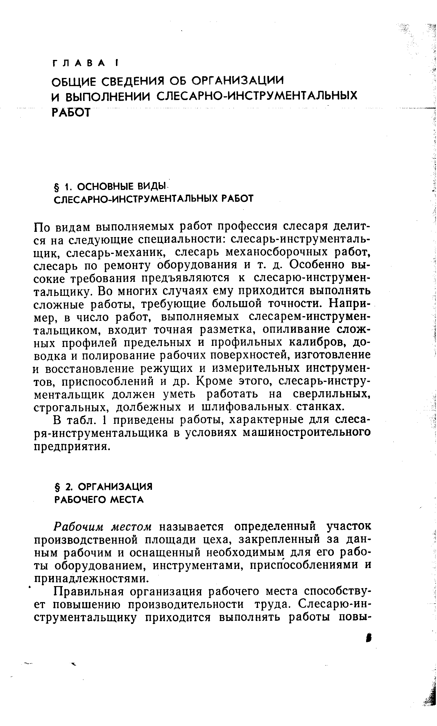 По видам выполняемых работ профессия слесаря делится на следующие специальности слесарь-инструментальщик, слесарь-механик, слесарь механосборочных работ, слесарь по ремонту оборудования и т. д. Особенно высокие требования предъявляются к слесарю-инструмен-тальщику. Во многих случаях ему приходится выполнять сложные работы, требующие большой точности. Например, в число работ, выполняемых слесарем-инструмен-тальщиком, входит точная разметка, опиливание сложных профилей предельных и профильных калибров, доводка и полирование рабочих поверхностей, изготовление и восстановление режущих и измерительных инструментов, приспособлений и др. Кроме этого, слесарь-инструментальщик должен уметь работать на сверлильных, строгальных, долбежных и шлифовальных, станках.
