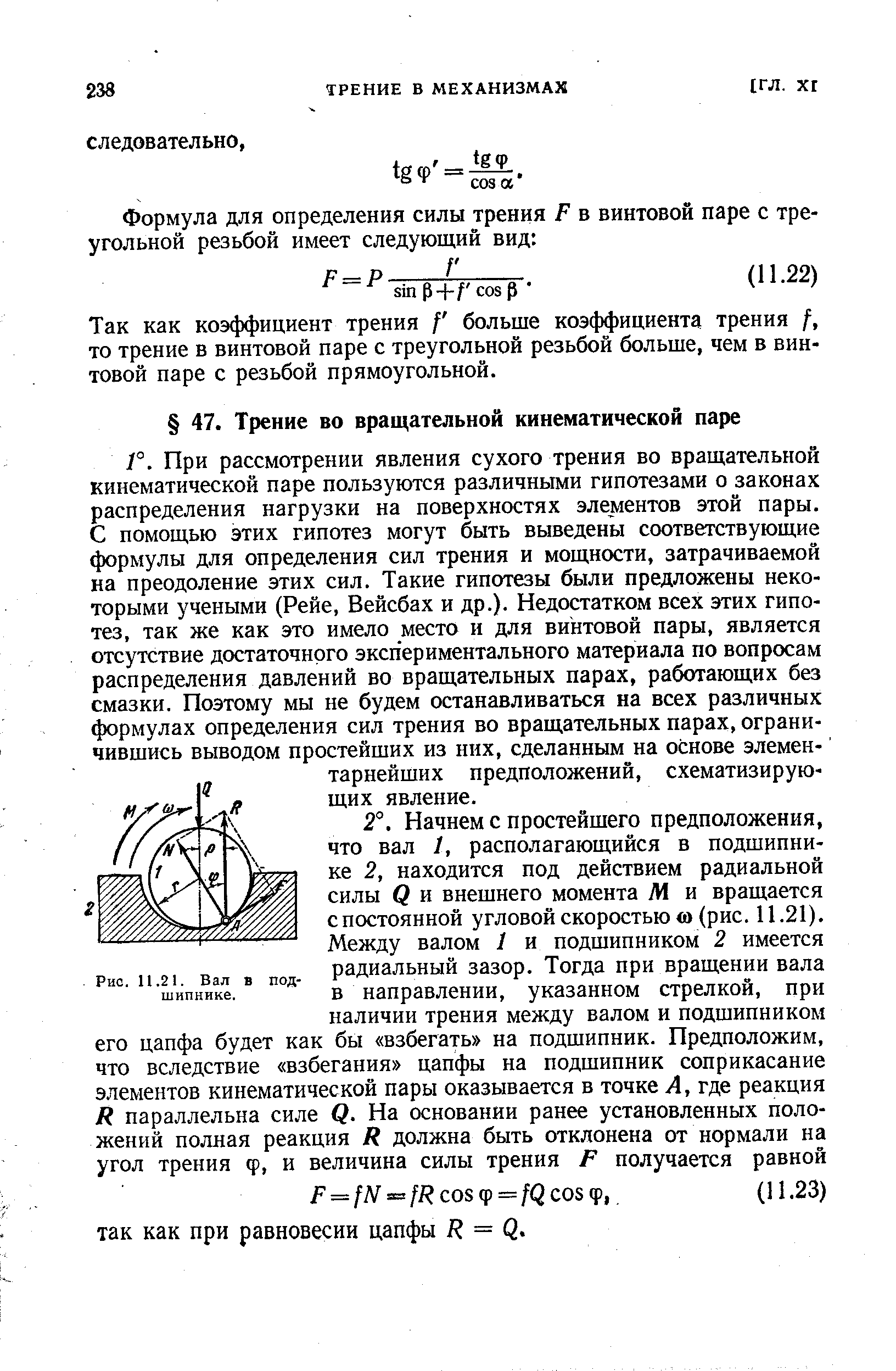 При рассмотрении явления сухого трения во вращательной кинематической паре пользуются различными гипотезами о законах распределения нагрузки на поверхностях элементов этой пары. С помощью этих гипотез могут быть выведены соответствующие формулы для определения сил трения и мощности, затрачиваемой на преодоление этих сил. Такие гипотезы были предложены некоторыми учеными (Рейе, Вейсбах и др.). Недостатком всех этих гипотез, так же как это имело место и для винтовой пары, является отсутствие достаточного экспериментального материала по вопросам распределения давлений во вращательных парах, работающих без смазки. Поэтому мы не будем останавливаться на всех различных формулах определения сил трения во вращательных парах, ограничившись выводом простейших из них, сделанным на основе элемен- тарнейших предположений, схематизирующих явление.
