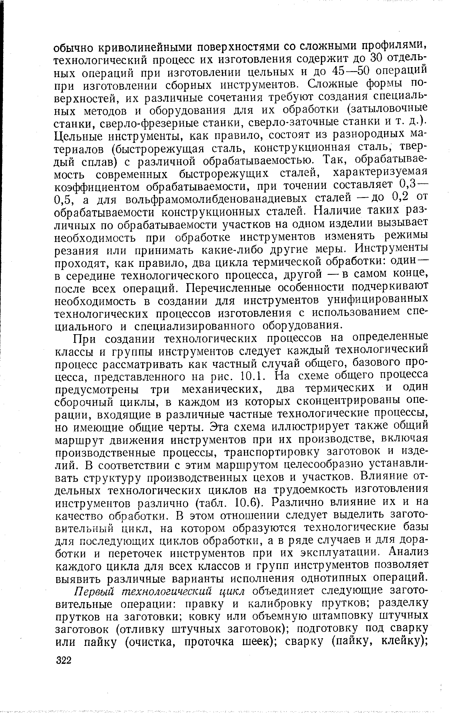 При создании технологических процессов на определенные классы и группы инструментов следует каждый технологический процесс рассматривать как частный случай общего, базового процесса, представленного на рис. 10.1. На схеме общего процесса предусмотрены три механических, два термических и один сборочный циклы, в каждом из которых сконцентрированы операции, входящие в различные частные технологические процессы, но имеющие общие черты. Эта схема иллюстрирует также общий маршрут движения инструментов при их производстве, включая производственные процессы, транспортировку заготовок и изделий. В соответствии с этим маршрутом целесообразно устанавливать структуру производственных цехов и участков. Влияние отдельных технологических циклов на трудоемкость изготовления инструментов различно (табл. 10.6). Различно влияние их и на качество обработки. В этом отношении следует выделить заготовительный цикл, на котором образуются технологические базы для последующих циклов обработки, а в ряде случаев и для доработки и переточек инструментов при их эксплуатации. Анализ каждого цикла для всех классов и групп инструментов позволяет выявить различные варианты исполнения однотипных операций.
