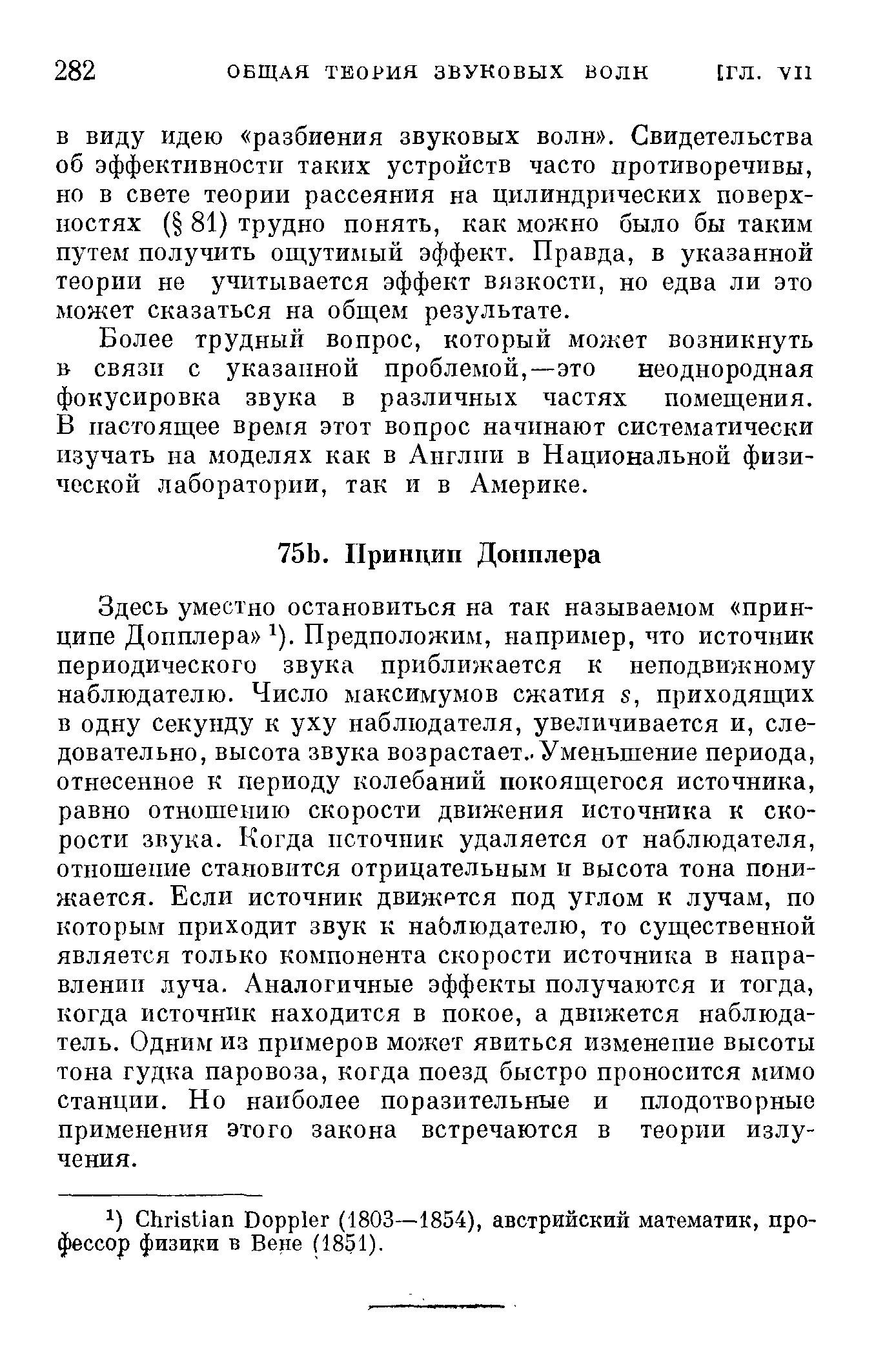 Здесь уместно остановиться на так называемом принципе Допплера ). Предположим, например, что источник периодического звука приближается к неподвижному наблюдателю. Число максимумов сжатия s, приходящих в одну секунду к уху наблюдателя, увеличивается и, следовательно, высота звука возрастает.. Уменьшение периода, отнесенное к периоду колебаний покоящегося источника, равно отношению скорости движения источника к скорости звука. Когда псточпик удаляется от наблюдателя, отношение становится отрицательным и высота тона понижается. Если источник движртся под углом к лучам, по которым приходит звук к наблюдателю, то существенной является только компонента скорости источника в направлении луча. Аналогичные эффекты получаются и тогда, когда источник находится в покое, а движется наблюдатель. Одним из примеров может явиться изменение высоты тона гудка паровоза, когда поезд быстро проносится мимо Станции. Но наиболее поразительные и плодотворные применения этого закона встречаются в теории излучения.
