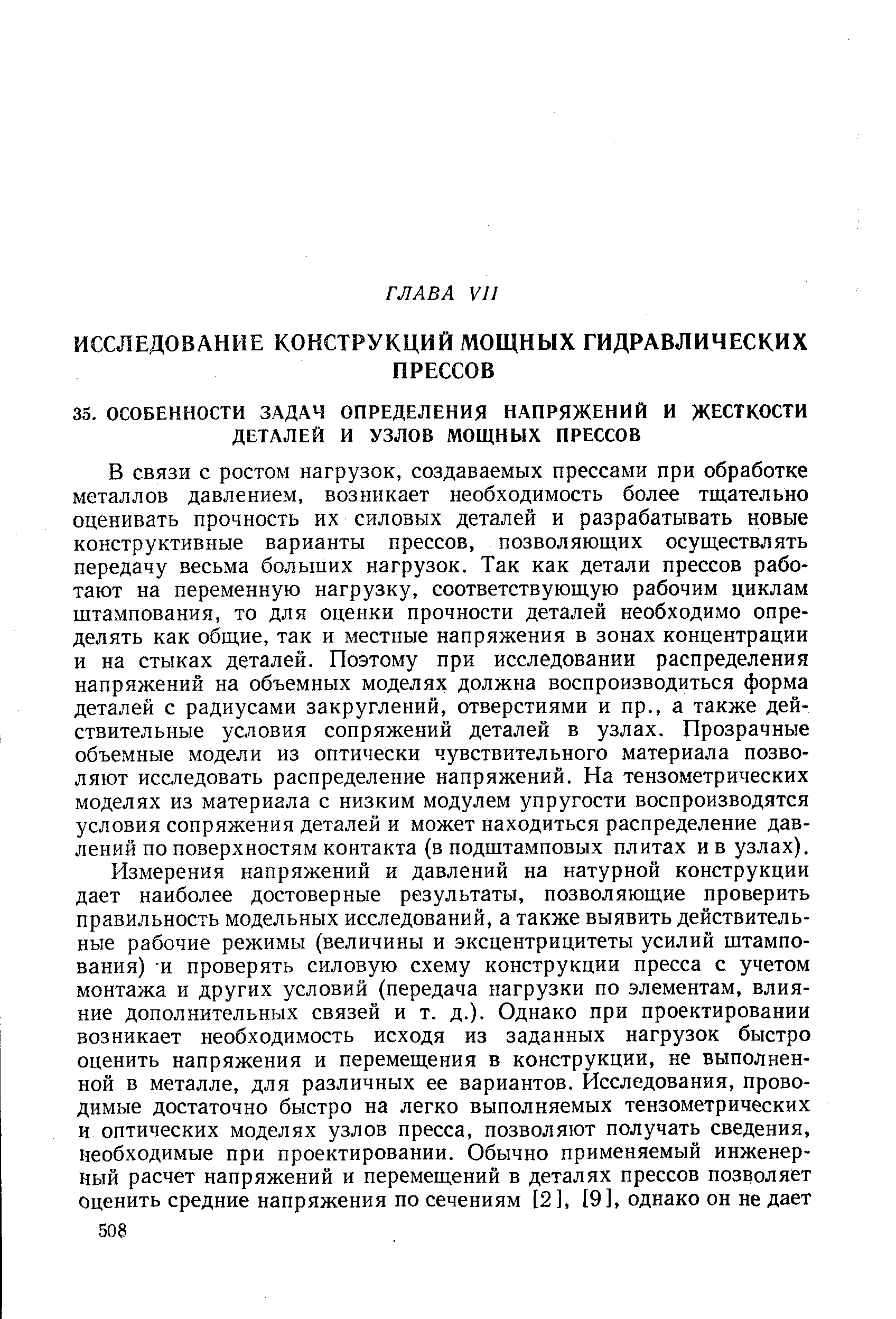 В связи с ростом нагрузок, создаваемых прессами при обработке металлов давлением, возникает необходимость более тщательно оценивать прочность их силовых деталей и разрабатывать новые конструктивные варианты прессов, позволяющих осуществлять передачу весьма больших нагрузок. Так как детали прессов работают на переменную нагрузку, соответствующую рабочим циклам штампования, то для оценки прочности деталей необходимо определять как общие, так и местные напряжения в зонах концентрации и на стыках деталей. Поэтому при исследовании распределения напряжений на объемных моделях должна воспроизводиться форма деталей с радиусами закруглений, отверстиями и пр., а также действительные условия сопряжений деталей в узлах. Прозрачные объемные модели из оптически чувствительного материала позволяют исследовать распределение напряжений. На тензометрических моделях из материала с низким модулем упругости воспроизводятся условия сопряжения деталей и может находиться распределение давлений по поверхностям контакта (в подштамповых плитах ив узлах).
