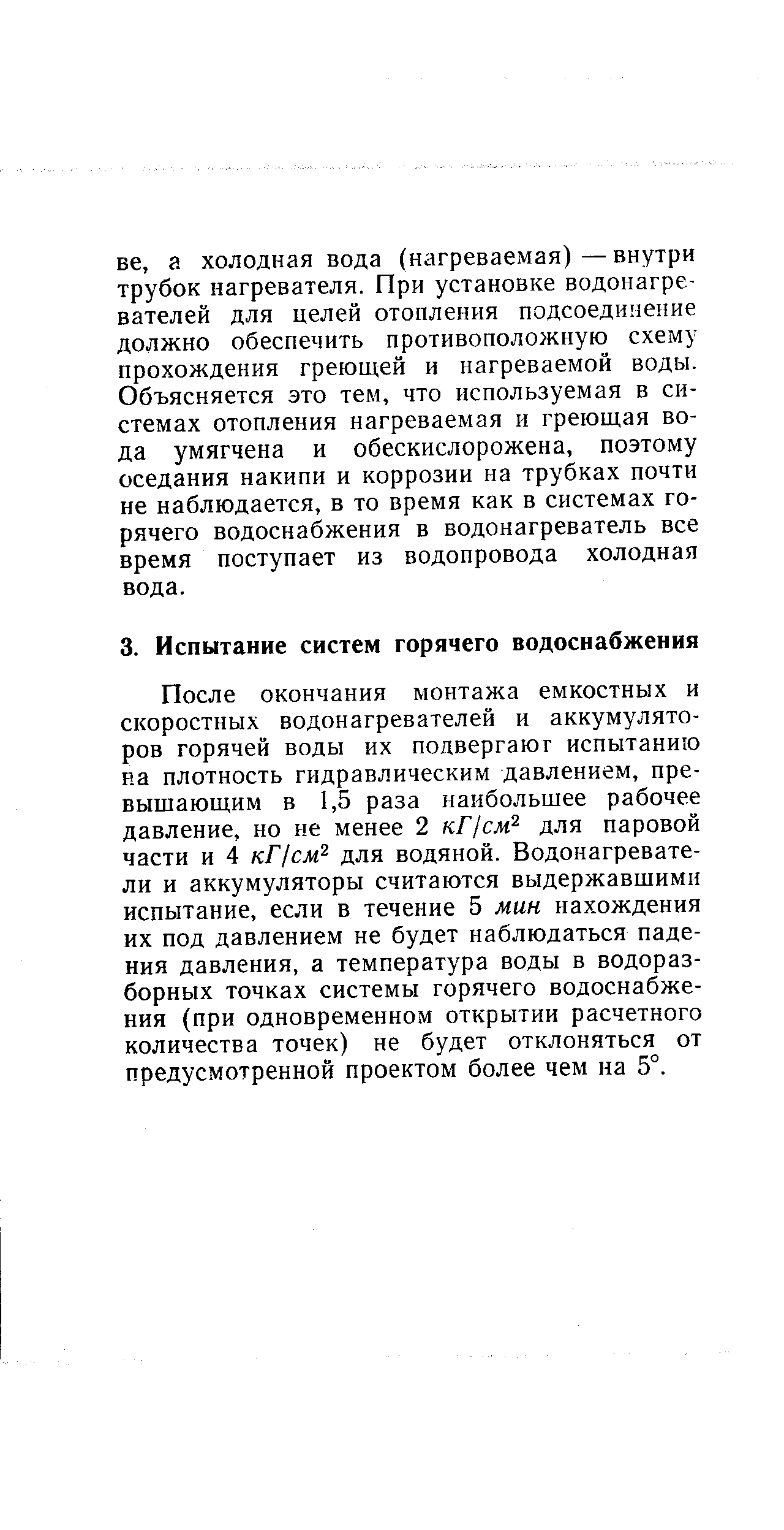 После окончания монтажа емкостных и скоростных водонагревателей и аккумуляторов горячей воды их подвергают испытанию на плотность гидравлическим давлением, превышающим в 1,5 раза наибольшее рабочее давление, но не менее 2 кГ1см для паровой части и 4 кГ1см для водяной. Водонагреватели и аккумуляторы считаются выдержавшими испытание, если в течение 5 мин нахождения их под давлением не будет наблюдаться падения давления, а температура воды в водоразборных точках системы горячего водоснабжения (при одновременном открытии расчетного количества точек) не будет отклоняться от предусмотренной проектом более чем на 5°.
