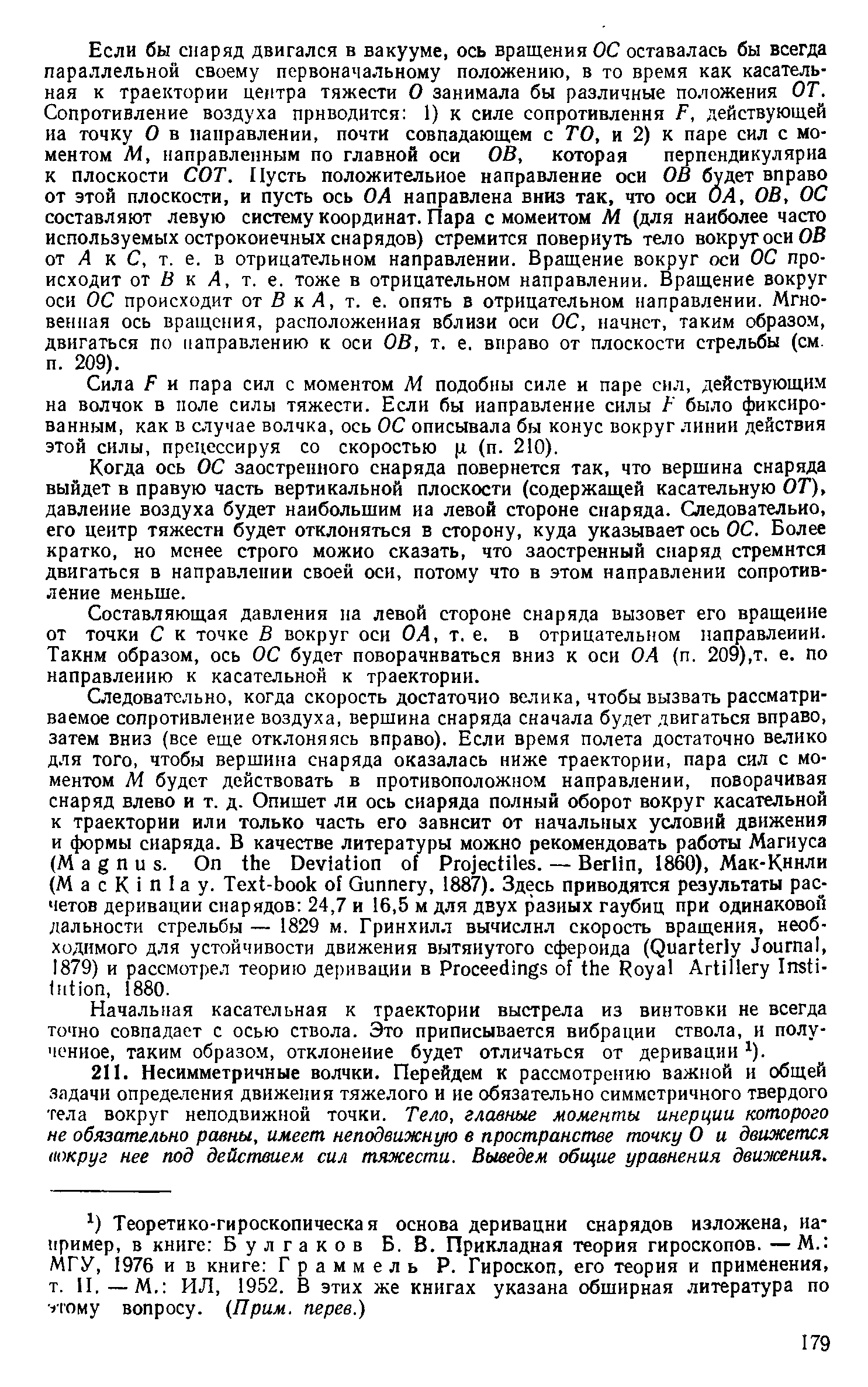 Если бы снаряд двигался в вакууме, ось вращения ОС оставалась бы всегда параллельной своему первоначальному положению, в то время как касательная к траектории центра тяжести О занимала бы различные положения ОТ. Сопротивление воздуха приводится 1) к силе сопротивления F, действующей иа точку О в направлении, почти совпадающем с ТО, и 2) к паре сил с моментом УИ, направленным по главной оси ОВ, которая перпендикулярна к плоскости СОТ. Пусть положительное направление оси ОВ будет вправо от этой плоскости, и пусть ось ОА направлена вниз так, что оси ОА, ОВ, ОС составляют левую систему коордииат. Пара с моментом М (для наиболее часто используемых остроконечных снарядов) стремится повернуть тело вокруг оси ОВ от Л к С, т. е. в отрицательном направлении. Вращение вокруг оси ОС происходит от O к Л, т. е. тоже в отрицательном направлении. Вращение вокруг оси ОС происходит от В к Л, т. е. опять в отрицательном направлении. Мгновенная ось вращения, расположенная вблизи оси ОС, начнет, таким образом, двигаться по направлению к оси ОВ, т. е. вправо от плоскости стрельбы (см. п. 209).
