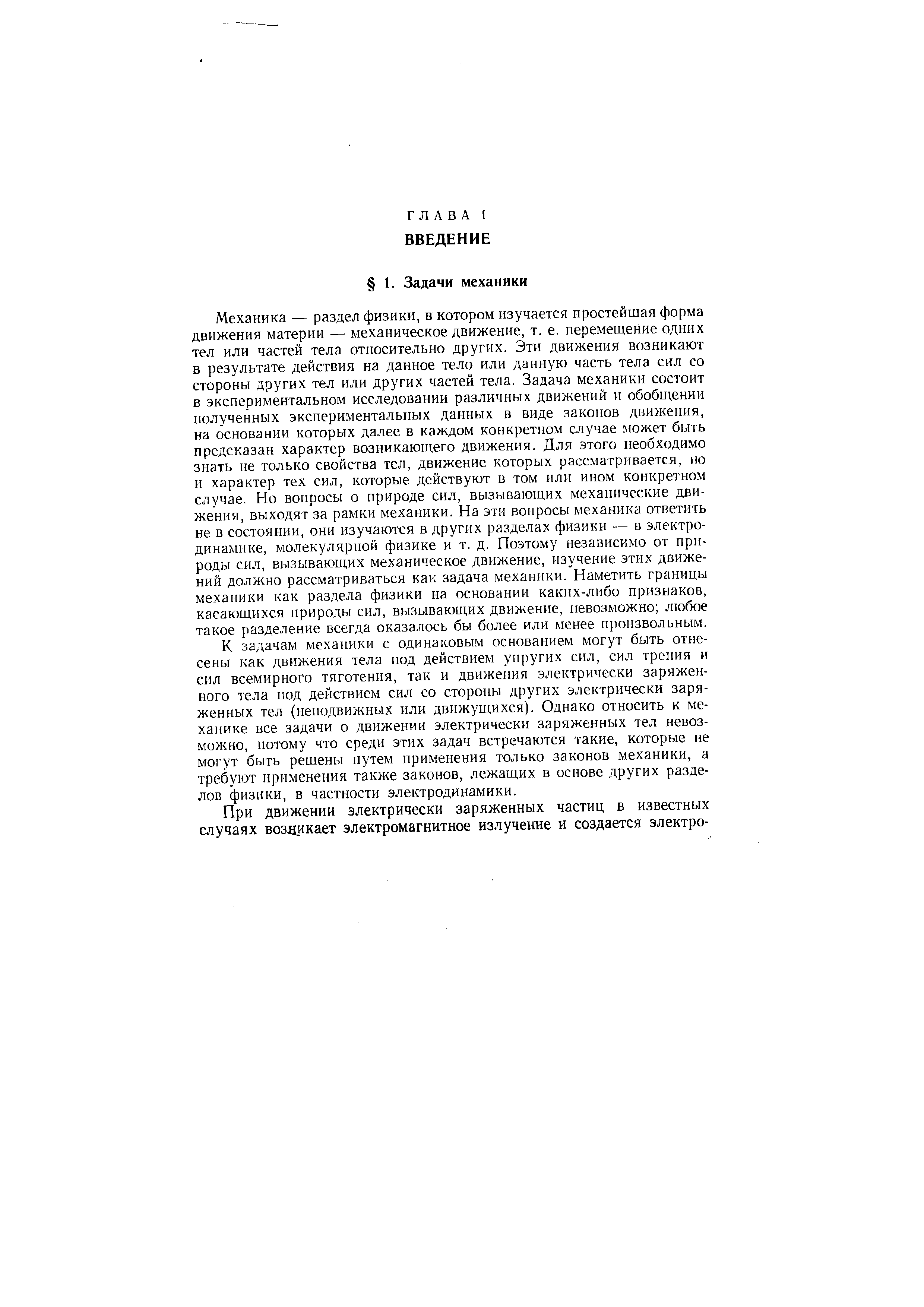 Механика — раздел физики, в котором изучается простейшая форма движения материи — механическое движение, т. е. перемещение одних тел или частей тела относительно других. Эти движения возникают в результате действия на данное тело или данную часть тела сил со стороны других тел или других частей тела. Задача механики состоит в экспериментальном исследовании различных движений и обобщении полученных экспериментальных данных а виде законов движения, на основании которых далее в каждом конкретном случае может быть предсказан характер возникающего движения. Для этого необходимо знать не только свойства тел, движение которых рассматривается, но и характер тех сил, которые действуют в том или ином конкретном случае. Но вопросы о природе сил, вызывающих механические движения, выходят за рамки механики. На эти вопросы механика ответить не в состоянии, они изучаются в других разделах физики — в электродинамике, молекулярной физике и т. д. Поэтому независимо от природы сил, вызывающих механическое движение, изучение этих движений должно рассматриваться как задача механики. Наметить границы механики как раздела физики на основании каких-либо признаков, касающихся природы сил, вызывающих движение, невозможно любое такое разделение всегда оказалось бы более или менее произвольным.
