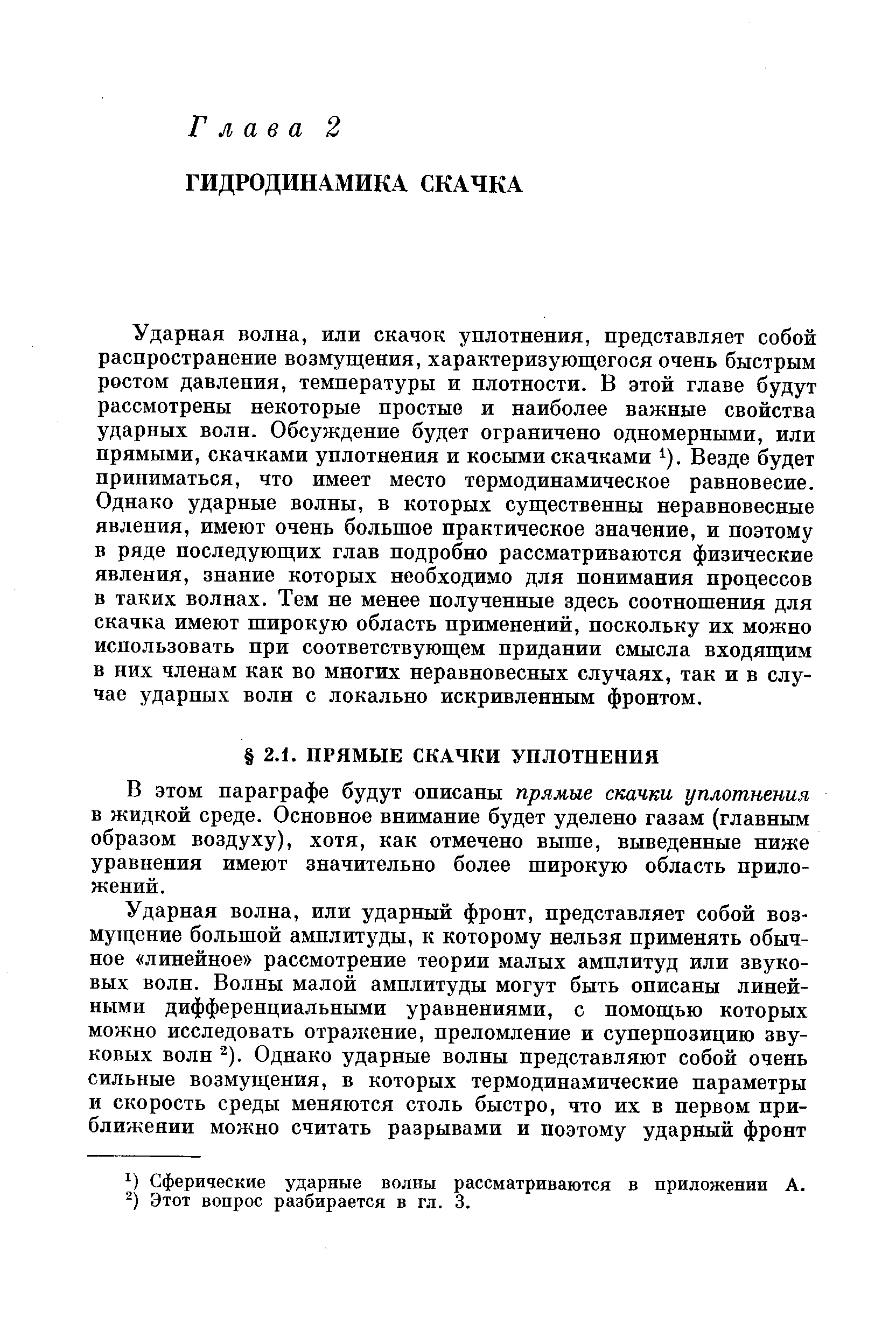 Ударная волна, или скачок уплотнения, представляет собой распространение возмущения, характеризующегося очень быстрым ростом давления, температуры и плотности. В этой главе будут рассмотрены некоторые простые и наиболее важные свойства ударных волн. Обсуждение будет ограничено одномерными, или прямыми, скачками уплотнения и косыми скачками ). Везде будет приниматься, что имеет место термодинамическое равновесие. Однако ударные волны, в которых существенны неравновесные явления, имеют очень большое практическое значение, и поэтому в ряде последующих глав подробно рассматриваются физические явления, знание которых необходимо для понимания процессов в таких волнах. Тем не менее полученные здесь соотношения для скачка имеют широкую область применений, поскольку их можно использовать при соответствующем придании смысла входящим в них членам как во многих неравновесных случаях, так и в случае ударных волн с локально искривленным фронтом.
