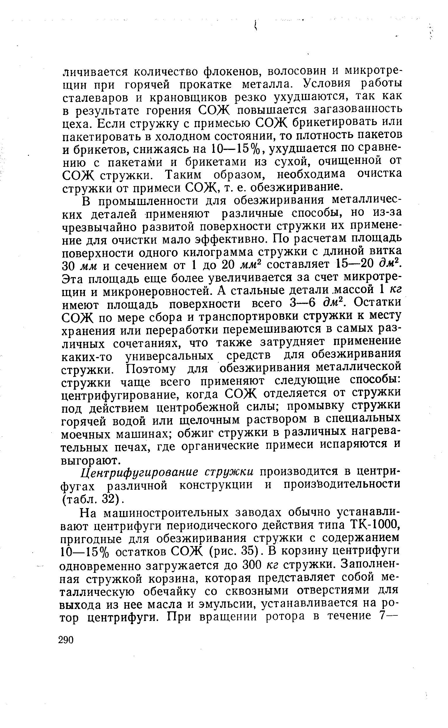 В промышленности для обезжиривания металлических деталей применяют различные способы, но из-за чрезвычайно развитой поверхности стружки их применение для очистки мало эффективно. По расчетам площадь поверхности одного килограмма стружки с длиной витка 30 мм и сечением от 1 до 20 мм составляет 15—20 дм . Эта площадь еще более увеличивается за счет микротрещин и микронеровностей. А стальные детали. массой 1 кг имеют площадь поверхности всего 3—6 дм . Остатки СОЖ по мере сбора и транспортировки стружки к месту хранения или переработки перемешиваются в самых различных сочетаниях, что также затрудняет применение каких-то универсальных средств для обезжиривания стружки. Поэтому для обезжиривания металлической стружки чаще всего применяют следующие способы центрифугирование, когда СОЖ отделяется от стружки под действием центробежной силы промывку стружки горячей водой или щелочным раствором в специальных моечных машинах обжиг стружки в различных нагревательных печах, где органические примеси испаряются и выгорают.
