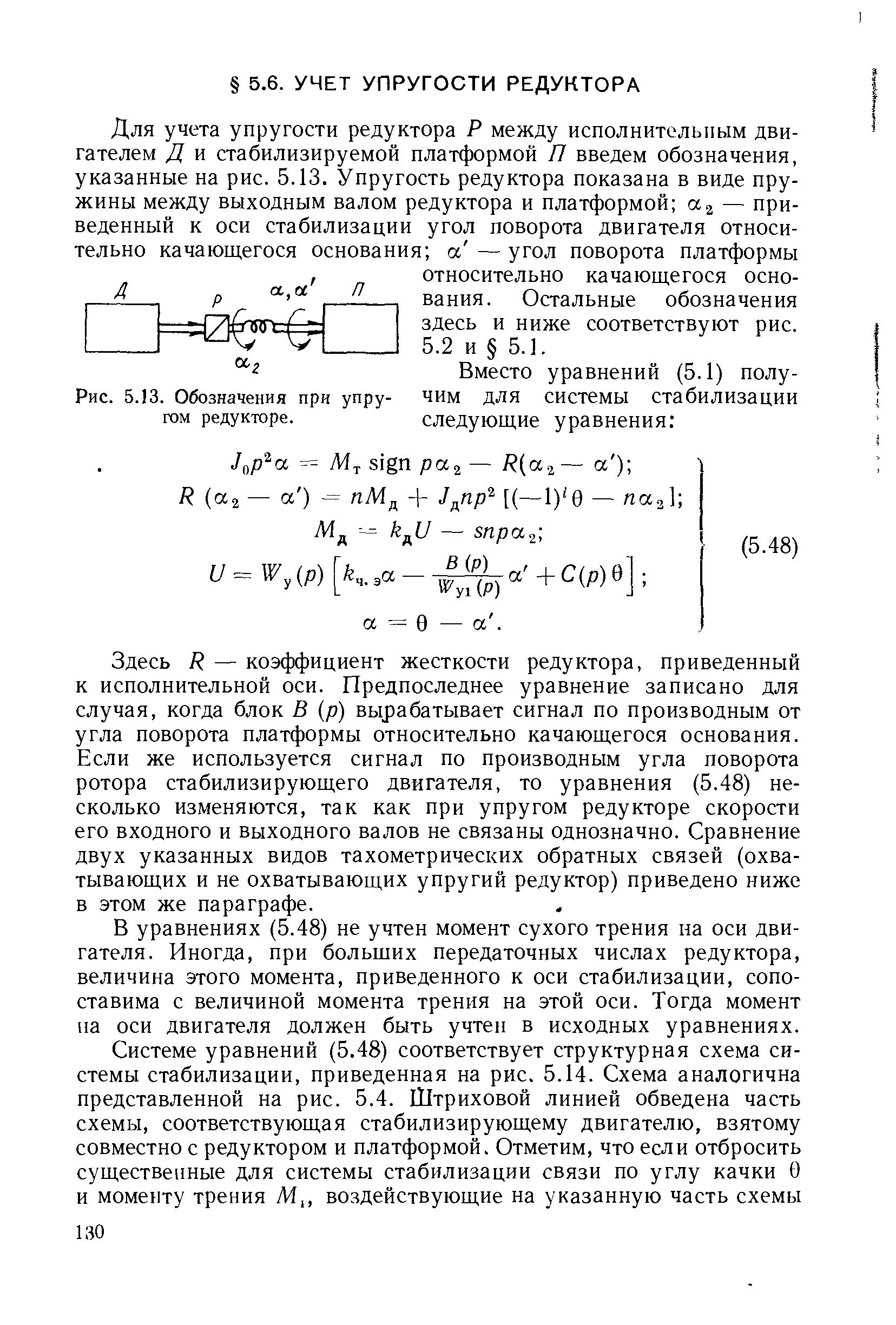 Здесь Р — коэффициент жесткости редуктора, приведенный к исполнительной оси. Предпоследнее уравнение записано для случая, когда блок В (р) вырабатывает сигнал по производным от угла поворота платформы относительно качающегося основания. Если же используется сигнал по производным угла поворота ротора стабилизирующего двигателя, то уравнения (5.48) несколько изменяются, так как при упругом редукторе скорости его входного и выходного валов не связаны однозначно. Сравнение двух указанных видов тахометрических обратных связей (охватывающих и не охватывающих упругий редуктор) приведено ниже в этом же параграфе.
